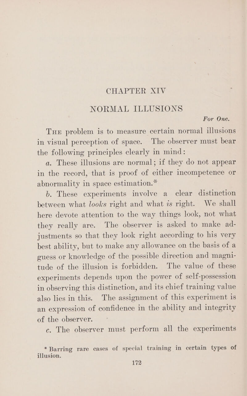 CHAPTER XIV NORMAL ILLUSIONS For One. Tue problem is to measure certain normal illusions in visual perception of space. The observer must bear the following principles clearly in mind: a. These illusions are normal; if they do not appear in the record, that is proof of either incompetence or abnormality in space estimation.” b. These experiments involve a clear distinction between what looks right and what 7s right. We shall here devote attention to the way things look, not what they really are. The observer is asked to make ad- justments so that they look right according to his very best ability, but to make any allowance on the basis of a guess or knowledge of the possible direction and magni- tude of the illusion is forbidden. The value of these experiments depends upon the power of self-possession in observing this distinction, and its chief training value also lies in this. The assignment of this experiment is an expression of confidence in the ability and integrity of the observer. c. The observer must perform all the experiments * Barring rare cases of special training in certain types of illusion.