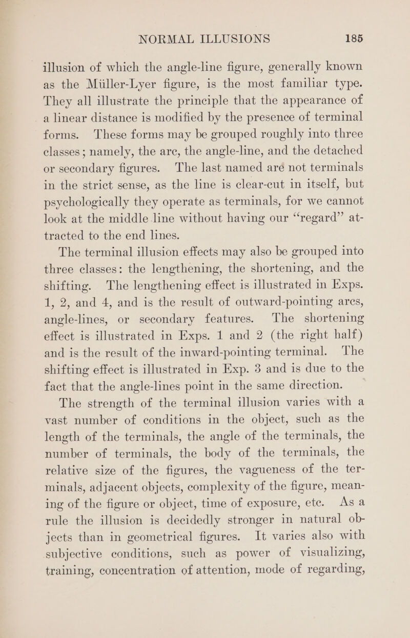 illusion of which the angle-line figure, generally known as the Miiller-Lyer figure, is the most familiar type. They all illustrate the principle that the appearance of a linear distance is modified by the presence of terminal forms. These forms may be grouped roughly into three classes ; namely, the are, the angle-line, and the detached or secondary figures. The last named are not terminals in the strict sense, as the line is clear-cut in itself, but psychologically they operate as terminals, for we cannot look at the middle line without having our “regard” at- tracted to the end lines. The terminal illusion effects may also be grouped into three classes: the lengthening, the shortening, and the shifting. The lengthening effect is illustrated in Exps. 1, 2, and 4, and is the result of outward-pointing ares, angle-lines, or secondary features. The shortening effect is illustrated in Exps. 1 and 2 (the right half) and is the result of the inward-pointing terminal. The shifting effect is illustrated in Exp. 3 and is due to the fact that the angle-lines point in the same direction. The strength of the terminal illusion varies with a vast number of conditions in the object, such as the length of the terminals, the angle of the terminals, the number of terminals, the body of the terminals, the relative size of the figures, the vagueness of the ter- minals, adjacent objects, complexity of the figure, mean- ing of the figure or object, time of exposure, ete. Asa rule the illusion is decidedly stronger in natural ob- jects than in geometrical figures. It varies also with subjective conditions, such as power of visualizing, training, concentration of attention, mode of regarding,