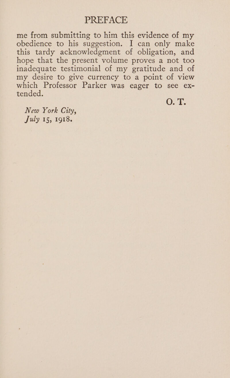 me from submitting to him this evidence of my obedience to his suggestion. I can only make this tardy acknowledgment of obligation, and hope that the present volume proves a not too inadequate testimonial of my gratitude and of my desire to give currency to a point of view which Professor Parker was eager to see ex- tended. O. T. New York City,