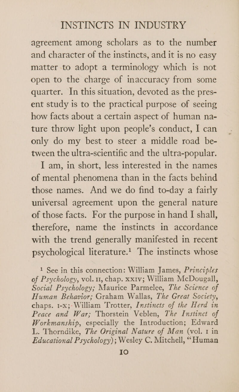 agreement among scholars as to the number and character of the instincts, and it is no easy matter to adopt a terminology which is not open to the charge of inaccuracy from some quarter. In this situation, devoted as the pres- ent study is to the practical purpose of seeing how facts about a certain aspect of human na- ture throw light upon people’s conduct, I can only do my best to steer a middle road be- tween the ultra-scientific and the ultra-popular. I am, in short, less interested in the names of mental phenomena than in the facts behind those names. And we do find to-day a fairly universal agreement upon the general nature of those facts. For the purpose in hand I shall, therefore, name the instincts in accordance with the trend generally manifested in recent psychological literature. ‘The instincts whose 1 See in this connection: William James, Principles of Psychology, vol. 1, chap. xx1v; William McDougall, Social Psychology; Maurice Parmelee, The Science of Human Behavior; Graham Wallas, The Great Society, chaps. 1-x;- William Trotter, Instincts of the Herd in Peace and War; Thorstein Veblen, The Instinct of Workmanship, especially the Introduction; Edward L. Thorndike, The Original Nature of Man (vol. 1 in Educational Psychology); Wesley C. Mitchell, “Human Io