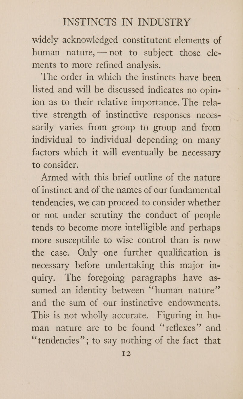 widely acknowledged constitutent elements of human nature,—not to subject those ele- ments to more refined analysis. The order in which the instincts have been listed and will be discussed indicates no opin- ion as to their relative importance. The rela- tive strength of instinctive responses neces- sarily varies from group to group and from individual to individual depending on many factors which it will eventually be necessary to consider. Armed with this brief outline of the nature of instinct and of the names of our fundamental tendencies, we can proceed to consider whether or not under scrutiny the conduct of people tends to become more intelligible and perhaps more susceptible to wise control than is now the case. Only one further qualification is necessary before undertaking this major in- quiry. The foregoing paragraphs have as- sumed an identity between “human nature” and the sum of our instinctive endowments. This is not wholly accurate. Figuring in hu- man nature are to be found “reflexes” and “tendencies”; to say nothing of the fact that