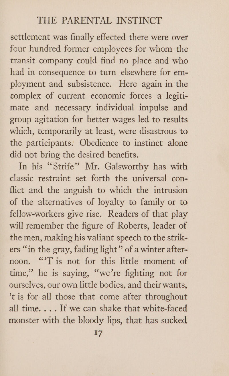 settlement was finally effected there were over four hundred former employees for whom the transit company could find no place and who had in consequence to turn elsewhere for em- ployment and subsistence. Here again in the complex of current economic forces a legiti- mate and necessary individual impulse and group agitation for better wages led to results which, temporarily at least, were disastrous to the participants. Obedience to instinct alone did not bring the desired benefits. In his “‘Strife’ Mr. Galsworthy has with classic restraint set forth the universal con- flict and the anguish to which the intrusion of the alternatives of loyalty to family or to fellow-workers give rise. Readers of that play will remember the figure of Roberts, leader of the men, making his valiant speech to the strik- ers “in the gray, fading light” of a winter after- noon. “’T is not for this little moment of time,” he is saying, “we’re fighting not for ourselves, our own little bodies, and their wants, ’t is for all those that come after throughout all time. .. . If we can shake that white-faced monster with the bloody lips, that has sucked