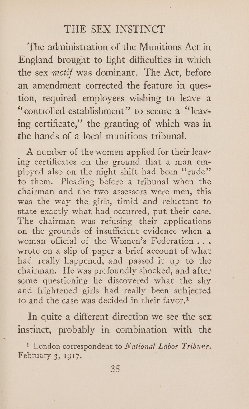 The administration of the Munitions Act in England brought to light difficulties in which the sex motif was dominant. The Act, before an amendment corrected the feature in ques- tion, required employees wishing to leave a “controlled establishment” to secure a “‘leav- ing certificate,’ the granting of which was in the hands of a local munitions tribunal. A number of the women applied for their leav- ing certificates on the ground that a man em- ployed also on the night shift had been “rude” to them. Pleading before a tribunal when the chairman and the two assessors were men, this was the way the girls, timid and reluctant to state exactly what had occurred, put their case. The chairman was refusing their applications on the grounds of insufficient evidence when a woman official of the Women’s Federation... wrote on a slip of paper a brief account of what had really happened, and passed it up to the chairman. He was profoundly shocked, and after some questioning he discovered what the shy and frightened girls had really been subjected to and the case was decided in their favor.! In quite a different direction we see the sex instinct, probably in combination with the 1 London correspondent to National Labor Tribune. February 3, 1917.