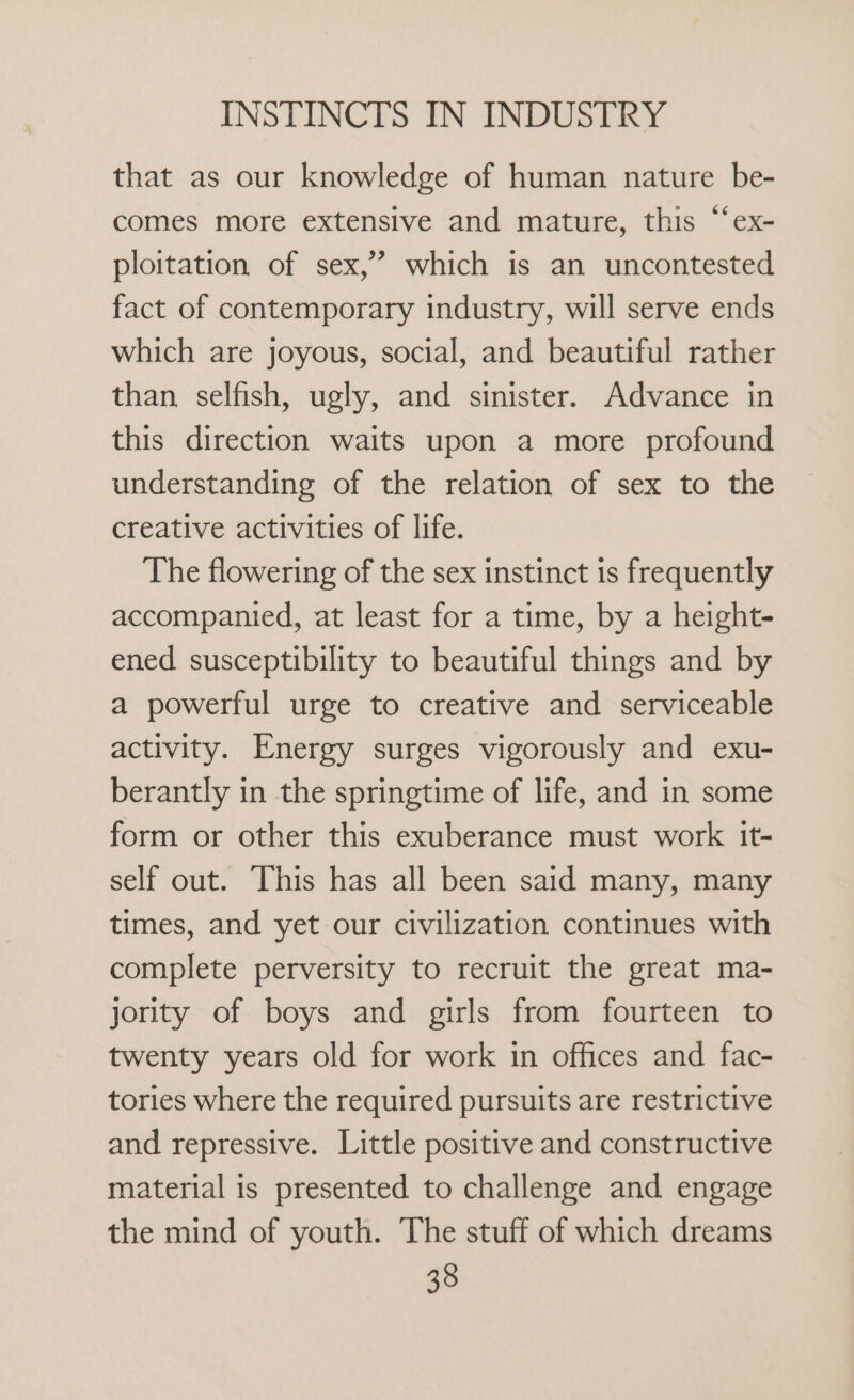 that as our knowledge of human nature be- comes more extensive and mature, this “‘ex- ploitation of sex,’ which is an uncontested fact of contemporary industry, will serve ends which are joyous, social, and beautiful rather than selfish, ugly, and sinister. Advance in this direction waits upon a more profound understanding of the relation of sex to the creative activities of life. The flowering of the sex instinct is frequently accompanied, at least for a time, by a height- ened susceptibility to beautiful things and by a powerful urge to creative and serviceable activity. Energy surges vigorously and exu- berantly in the springtime of life, and in some form or other this exuberance must work it- self out. This has all been said many, many times, and yet our civilization continues with complete perversity to recruit the great ma- jority of boys and girls from fourteen to twenty years old for work in offices and fac- tories where the required pursuits are restrictive and repressive. Little positive and constructive material is presented to challenge and engage the mind of youth. The stuff of which dreams