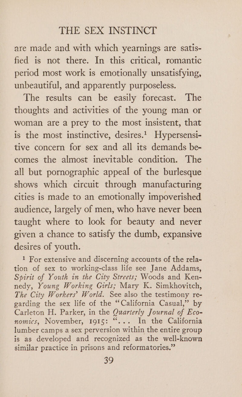 are made and with which yearnings are satis- fied is not there. In this critical, romantic period most work is emotionally unsatisfying, unbeautiful, and apparently purposeless. The results can be easily forecast. The thoughts and activities of the young man or woman are a prey to the most insistent, that is the most instinctive, desires.1_ Hypersensi- tive concern for sex and all its demands be- comes the almost inevitable condition. The all but pornographic appeal of the burlesque shows which circuit through manufacturing Cities is made to an emotionally impoverished audience, largely of men, who have never been taught where to look for beauty and never given a chance to satisfy the dumb, expansive desires of youth. 1 For extensive and discerning accounts of the rela- tion of sex to working-class life see Jane Addams, Spirit of Youth in the City Streets; Woods and Ken- nedy, Young Working Girls; Mary K. Simkhovitch, The City Workers’ World. See also the testimony re- garding the sex life of the “California Casual,” by Carleton H. Parker, in the Quarterly Journal of Eco- nomics, November, 1915: “... In the California lumber camps a sex perversion within the entire group is as developed and recognized as the well-known similar practice in prisons and reformatories.”