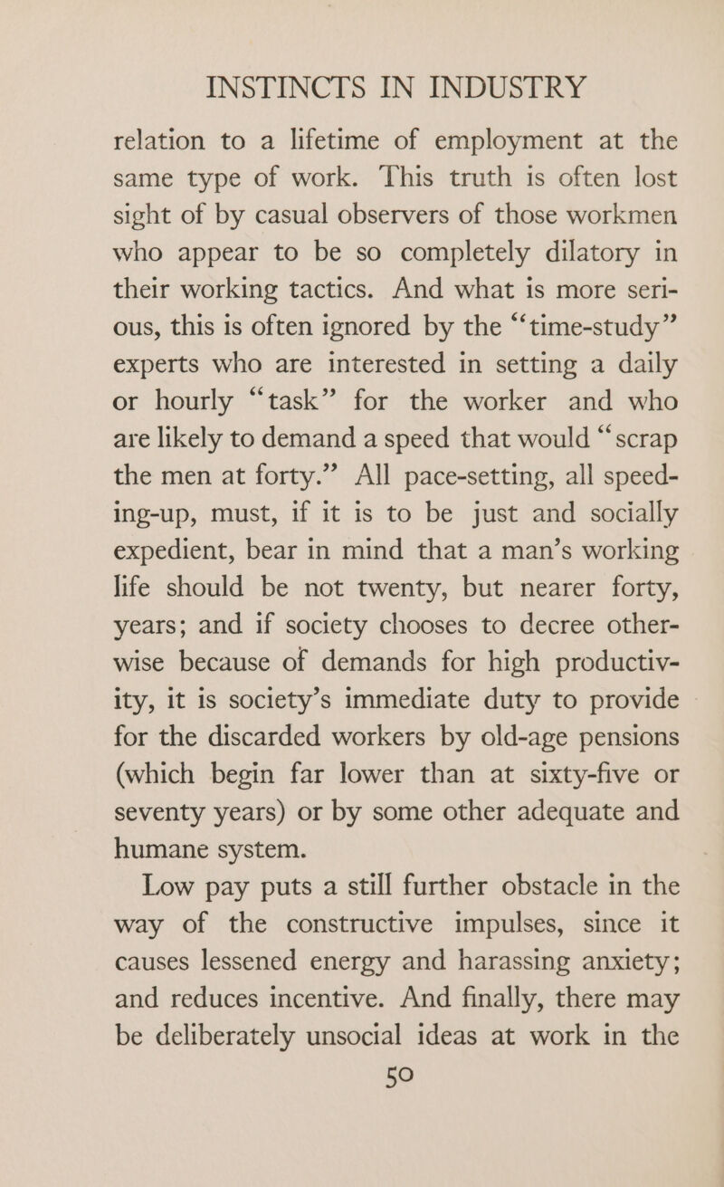 relation to a lifetime of employment at the same type of work. This truth is often lost sight of by casual observers of those workmen who appear to be so completely dilatory in their working tactics. And what is more seri- ous, this is often ignored by the “‘time-study” experts who are interested in setting a daily or hourly “task” for the worker and who are likely to demand a speed that would “scrap the men at forty.” All pace-setting, all speed- ing-up, must, if it is to be just and socially expedient, bear in mind that a man’s working life should be not twenty, but nearer forty, years; and if society chooses to decree other- wise because of demands for high productiv- ity, it is society’s immediate duty to provide | for the discarded workers by old-age pensions (which begin far lower than at sixty-five or seventy years) or by some other adequate and humane system. Low pay puts a still further obstacle in the way of the constructive impulses, since it causes lessened energy and harassing anxiety; and reduces incentive. And finally, there may be deliberately unsocial ideas at work in the 5O