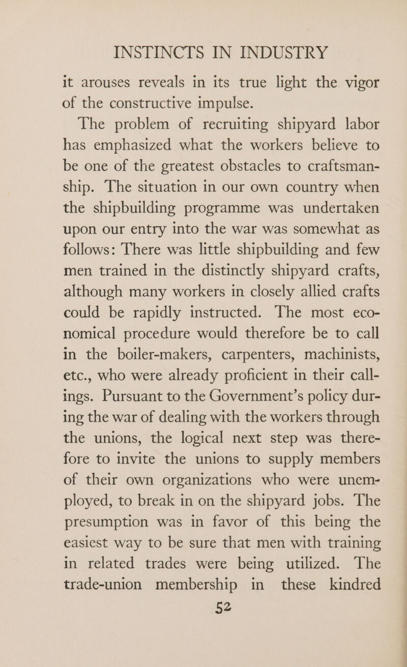 it arouses reveals in its true light the vigor of the constructive impulse. The problem of recruiting shipyard labor has emphasized what the workers believe to be one of the greatest obstacles to craftsman- ship. The situation in our own country when the shipbuilding programme was undertaken upon our entry into the war was somewhat as follows: There was little shipbuilding and few men trained in the distinctly shipyard crafts, although many workers in closely allied crafts could be rapidly instructed. The most eco- nomical procedure would therefore be to call in the boiler-makers, carpenters, machinists, etc., who were already proficient in their call- ings. Pursuant to the Government’s policy dur- ing the war of dealing with the workers through the unions, the logical next step was there- fore to invite the unions to supply members of their own organizations who were unem- ployed, to break in on the shipyard jobs. The presumption was in favor of this being the easiest way to be sure that men with training in related trades were being utilized. The trade-union membership in these kindred 52 a ae