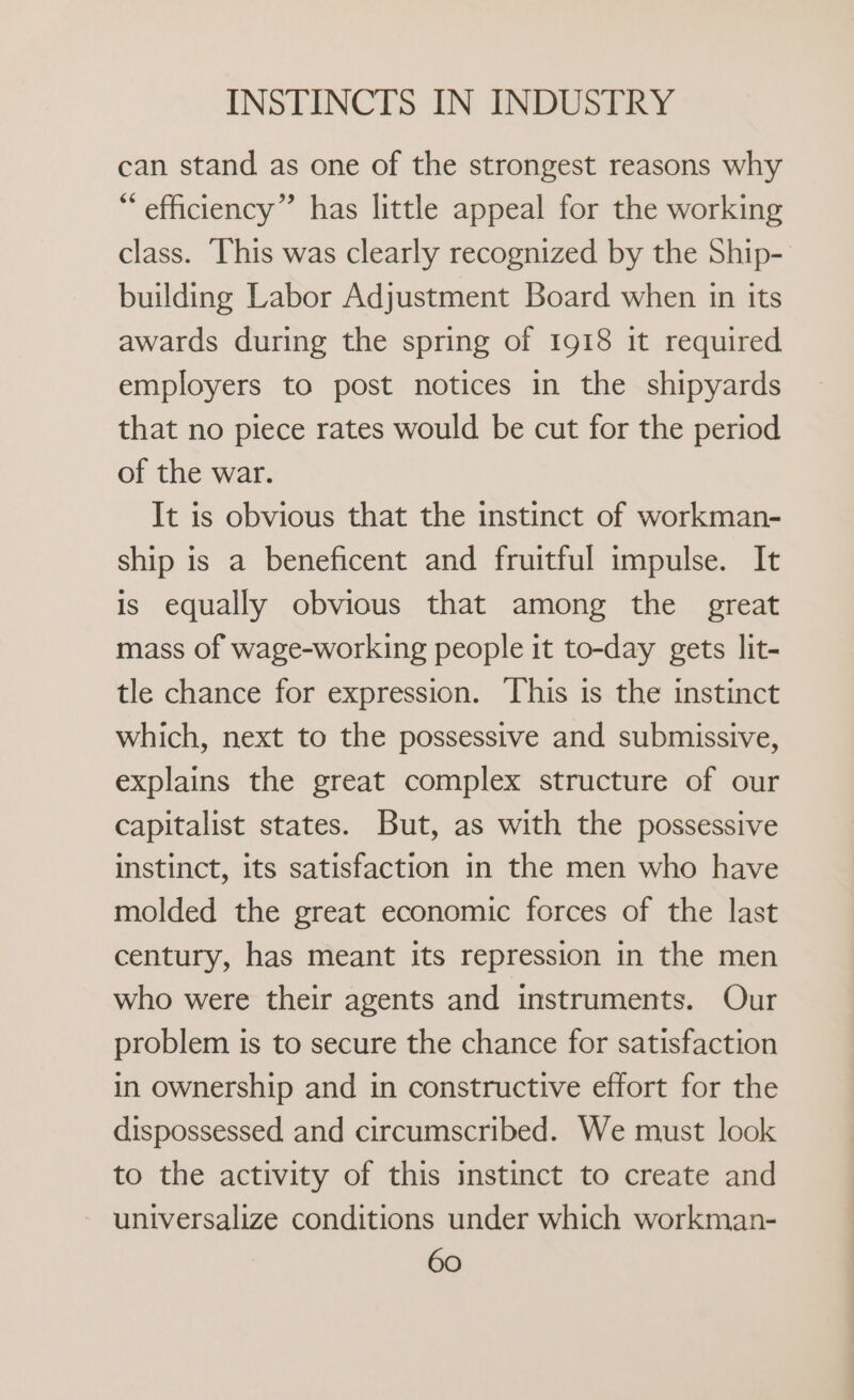 can stand as one of the strongest reasons why * efficiency” has little appeal for the working class. This was clearly recognized by the Ship- building Labor Adjustment Board when in its awards during the spring of 1918 it required employers to post notices in the shipyards that no piece rates would be cut for the period of the war. It is obvious that the instinct of workman- ship is a beneficent and fruitful impulse. It is equally obvious that among the great mass of wage-working people it to-day gets lit- tle chance for expression. This is the instinct which, next to the possessive and submissive, explains the great complex structure of our capitalist states. But, as with the possessive instinct, its satisfaction in the men who have molded the great economic forces of the last century, has meant its repression in the men who were their agents and instruments. Our problem is to secure the chance for satisfaction in ownership and in constructive effort for the dispossessed and circumscribed. We must look to the activity of this instinct to create and universalize conditions under which workman-