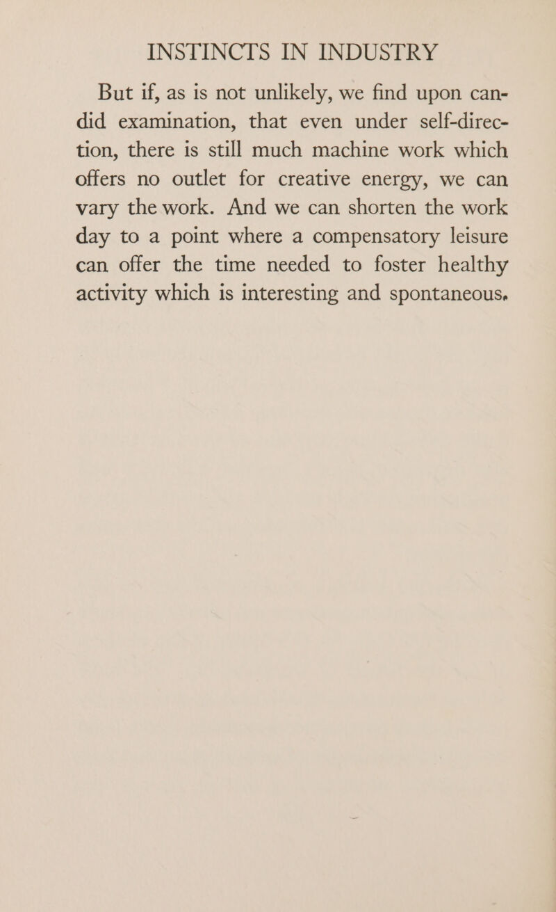 But if, as is not unlikely, we find upon can- did examination, that even under self-direc- tion, there is still much machine work which offers no outlet for creative energy, we can vary the work. And we can shorten the work day to a point where a compensatory leisure can offer the time needed to foster healthy activity which is interesting and spontaneous.