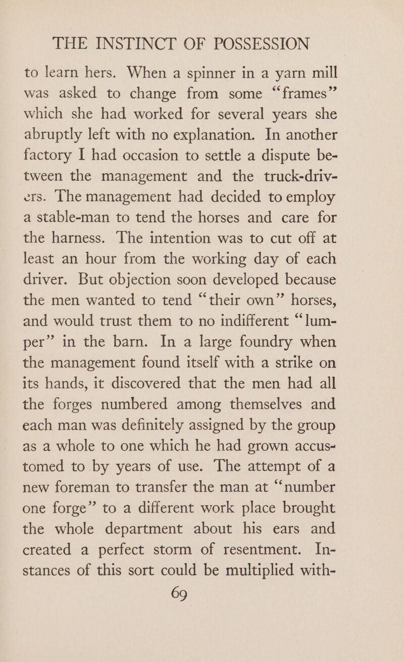 to learn hers. When a spinner in a yarn mill was asked to change from some “frames”’ which she had worked for several years she abruptly left with no explanation. In another factory I had occasion to settle a dispute be- tween the management and the truck-driv- ers. The management had decided to employ a stable-man to tend the horses and care for the harness. The intention was to cut off at least an hour from the working day of each driver. But objection soon developed because the men wanted to tend “their own” horses, and would trust them to no indifferent “lum- per” in the barn. In a large foundry when the management found itself with a strike on its hands, it discovered that the men had all the forges numbered among themselves and each man was definitely assigned by the group as a whole to one which he had grown accus- tomed to by years of use. The attempt of a new foreman to transfer the man at “‘number one forge” to a different work place brought the whole department about his ears and created a perfect storm of resentment. In- stances of this sort could be multiplied with-