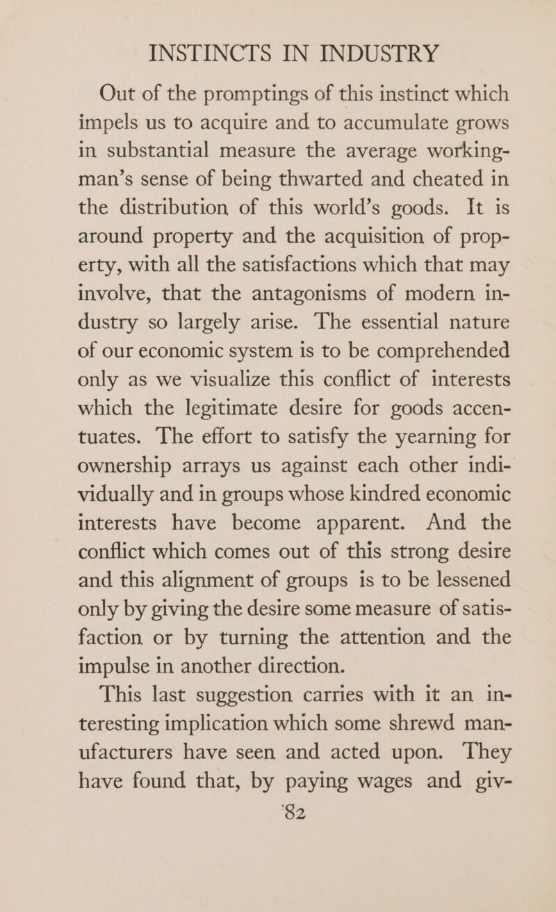 Out of the promptings of this instinct which impels us to acquire and to accumulate grows in substantial measure the average working- man’s sense of being thwarted and cheated in the distribution of this world’s goods. It is around property and the acquisition of prop- erty, with all the satisfactions which that may involve, that the antagonisms of modern in- dustry so largely arise. The essential nature of our economic system is to be comprehended only as we visualize this conflict of interests which the legitimate desire for goods accen- tuates. The effort to satisfy the yearning for ownership arrays us against each other indi- vidually and in groups whose kindred economic interests have become apparent. And the conflict which comes out of this strong desire and this alignment of groups is to be lessened only by giving the desire some measure of satis- faction or by turning the attention and the impulse in another direction. This last suggestion carries with it an in- teresting implication which some shrewd man- ufacturers have seen and acted upon. They have found that, by paying wages and giv- ‘$2