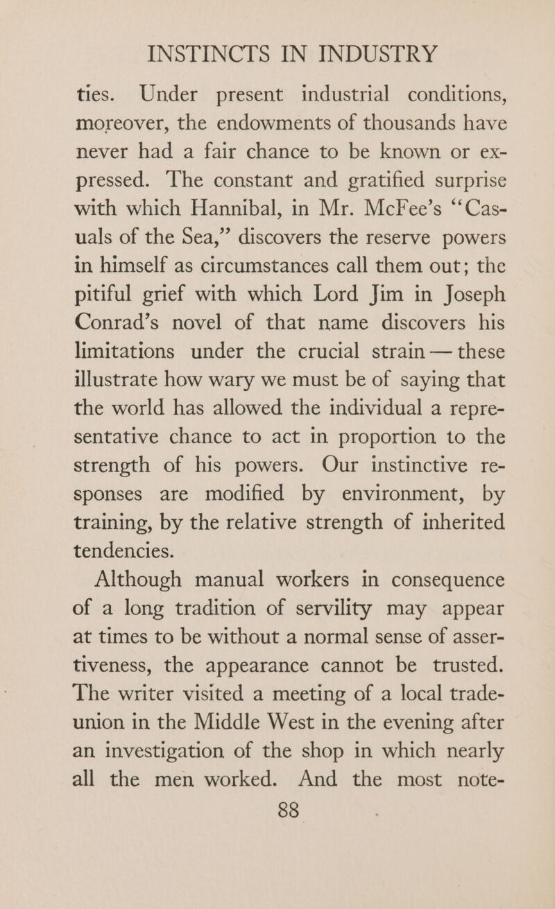 ties. Under present industrial conditions, moreover, the endowments of thousands have never had a fair chance to be known or ex- pressed. The constant and gratified surprise with which Hannibal, in Mr. McFee’s “‘Cas- uals of the Sea,” discovers the reserve powers in himself as circumstances call them out; the pitiful grief with which Lord Jim in Joseph Conrad’s novel of that name discovers his limitations under the crucial strain — these illustrate how wary we must be of saying that the world has allowed the individual a repre- sentative chance to act in proportion to the strength of his powers. Our instinctive re- sponses are modified by environment, by training, by the relative strength of inherited tendencies. Although manual workers in consequence of a long tradition of servility may appear at times to be without a normal sense of asser- tiveness, the appearance cannot be trusted. The writer visited a meeting of a local trade- union in the Middle West in the evening after an investigation of the shop in which nearly all the men worked. And the most note-