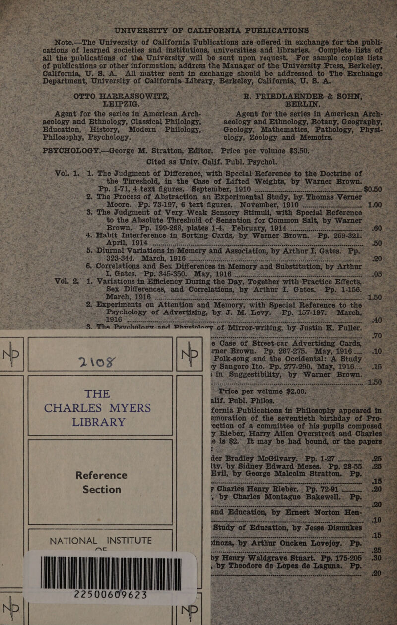 a | “-Note.—The ‘University of California Publications are + ge f publi- » cations’ of learned societies and institutions, universities. and. ‘Uhrarles:: Ee Complete nw” of. all the publications of the University, will pe ‘sent upon request. For sample copies lists - of publications or other information; address the Manager of the: ‘University. Press, Berkeley. - California, U.S. ‘A. All matter sent in exchange should “pe addressed to ‘The Excha: pene ‘University of ee elgn Saaiaiig : these ft pater * » A fag Sere 5 OTTO ‘HARRASSOWITZ, oe a on “LEIPZIG. ee ae 3 ids a ey ; , , ~ Agent: for the series in edict: Rien oe: gens pits a ‘series in Ame t a ae genes and Ethnology, Classical Philology, 2, Saale and Ethnology, Botany, Genetenny ae a « Education, History, ‘Modern Silay. ord Geology, ‘Mathematics, - Pathology, “Ph aysi - Philosophy, Psychology. © a a as bat S © _ ology, Zoology. and: Memes, Se ts _ PSYCHOLOGY.—George 1 M. Stratton, ‘Editor, Price per volume $3.50, i “Cited as: ‘Univ. Calif. ‘Publ. Psychol ts Vol. cs 2 1. ‘The Sideheat of Difference, ‘with Special’ Reference. to. ‘the. Do trine of. “*-&lt;~the Threshold, inthe ‘Case. of Lifted ‘Weights, by. ‘Warner ‘Brown. seo ioe ies % aS Pp. 1-71, 4 text figures. ‘September, HE Ss Eee ee AEP CA ter waite Se mae Si ee oe fs eS Behe 2. ‘The Process of Abstraction, an Experimental ‘Study, by. ‘Thomas ‘Verner Viegas ces LF Soe »Moore. Pp. 73-197, 6 text figures. November,’ 1910 a a | of Fae 3. The Judgment of Very. Weak Sensory Stimuli, with Special Reference. ee ane: me to the Absolute Threshold of Sensation. for Common Salt, by. ‘Warner &gt; * Brown, Pp, 199-268, plates 1-4. - ‘February, AOL oO ees i ‘Habit Interference in Sorting Cards, by Warner Brown. -Pp 26 )- nave tae ‘ ; AO eee ~ April, - 1914 oe ae Sensoahqunsaaddvescnsadaetouapen! HEE? atin ete oe nie eee Sees Bs Diurnal Variations in) Memory and Association, by Arthur. 5 Gates. | SOB. ca fig = °323- 344, ‘March, 1916 EEA NE es Ri ME SAIS OO Undpocns aA eke aly Jem : aaa : ; “6. Correlations and Sex Differences in Memory and. Substitution, by Arthur I, Gates. «Pp. 345- -350. May, A016 cee ote ieee Vol, = a ‘Variations in Efficiency During. the Day; Together with: ‘Practice ‘Effect : I re ele ar ~ Sex. ‘Differences, ‘and. Correlations, by Arthar i. Gates. Pp. 1-1 : eee tea ae = &lt; Mareh; 19160400 ee ee eee a pi: me eh ees 8. - Experiments on Attention and Memory, with ‘Special Referenc to th 2 ss - ue ~ Psychology. of “Advertising, by. J. M. “Levy. | «Pp. 157-197. A eg 1916 ~ s-neneenconanes nes eee eee g eat Raia eS cptaen, ee se De simcnaaske wane pi ¢ _&lt; . The Pevehalooy and re of. Mirror-writing, by Justin x Full e “Gade of ‘Street-car ‘Advertising Cards, wner.Brown. Pp. 267-275. “May, 1916 .. ‘Folk-song and the Occidental: A Stud IV Sangoro Ito. Pp. 277-290, ‘May, 1916 ae Sees ee Warner. Bro UNIVERSITY OF ‘CALIFORNIA PUBLICATIONS es CHARLES MYERS fornia Bublications in: fein &amp; appear LIBRARY emoration of the seventieth ‘birthday of. “Pro- oF | ‘ection of a committee of his pupils gee od ve es Harry ane A gous yar and ( Charles Pas Bradley ‘McGilvary. Bee 127 ity, by Sidney. Edward Mezes. Pp. 38 5 Pee tease Ra ates SMe onsen ct aes Section y Charles ‘Henry Rieber... f Pp. 72-91. % is ee Charles: Montague ‘Bakewell. nb | ND Mista ee Pes ee ates 7 Matha Bee ee er ee 4: 7