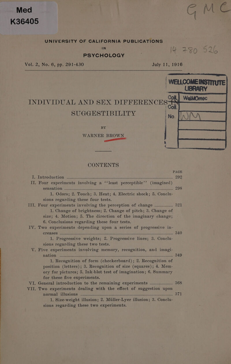 Med U K36405 UNIVERSITY OF CALIFORNIA PUBLICATIONS ey a es 5O ey 2 \ PSYCHOLOGY Vol. 2, No. 6, pp. 291-430 July 11, 1916 INDIVIDUAL AND SEX DIFFERENCES SUGGESTIBILITY } BY WARNER BROWN nent h 4 CONTENTS PAGE Drmeeeh LOA ARG ELON it a ee ten Sect Dade eas vaasck Gove t csi ege naan ag MRE 292 II. Four experiments involving a ‘‘least perceptible’’ (imagined) SORTS AAW ono og) ets eae oe Sat 2 age ee ne ee i eee ng et Cs 298 1. Odors; 2. Touch; 3. Heat; 4. Electric shock; 5. Conclu- sions regarding these four tests. III. Four experiments involving the perception of change ................ 321 1. Change of brightness; 2. Change of pitch; 3. Change of size; 4. Motion; 5. The direction of the imaginary change; 6. Conclusions regarding these four tests. IV. Two experiments depending upon a series of progressive in-- Ain SF CEST Iie coe cafe De dh dem es Snel Bk ae SD OM a SR or 340 1. Progressive weights; 2. Progressive lines; 3. Conelu- sions regarding these two tests. V. Five experiments involving memory, recognition, and imagi- TAY Re pce ASR, Ae ge tok 8 Sai eRe cE aM Le ae Seer aL 349 1. Recognition of form (checkerboard); 2. Recognition of position (letters); 3. Recognition of size (squares); 4. Mem- ory for pictures; 5. Ink-blot test of imagination; 6. Summary for these five experiments. VI. General introduction to the remaining experiments .................... 368 VII. Two experiments dealing with the effect of suggestion upon ROTA A LTS L OTIS (see pete ce taco c cena cia Been Otte crs ond asics acto nat ame anaes “dat wenceeh nba 371 1. Size-weight illusion; 2. Miller-Lyer illusion; 3. Conelu- sions regarding these two experiments.