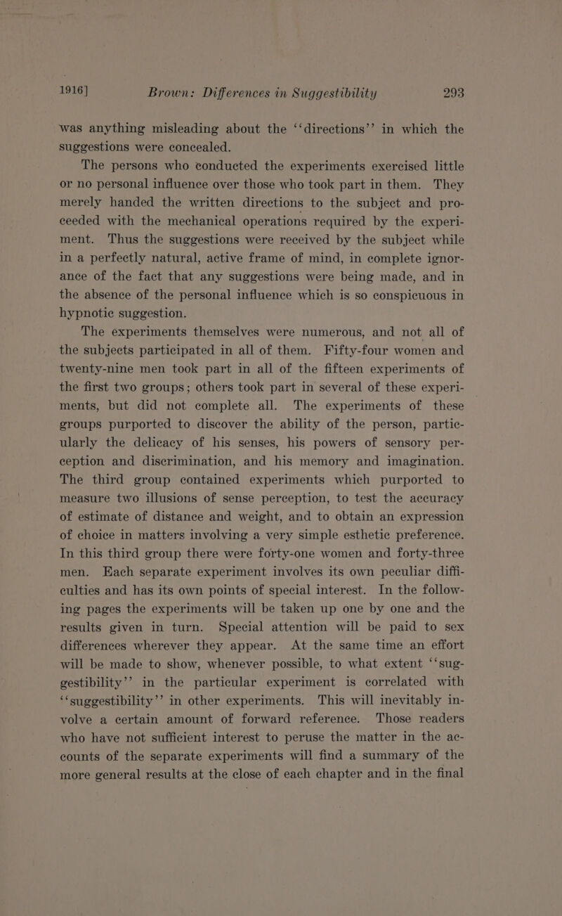 was anything misleading about the ‘‘directions’’ in which the suggestions were concealed. The persons who conducted the experiments exercised little or no personal influence over those who took part in them. They merely handed the written directions to the subject and pro- ceeded with the mechanical operations required by the experi- ment. Thus the suggestions were received by the subject while in a perfectly natural, active frame of mind, in complete ignor- ance of the fact that any suggestions were being made, and in the absence of the personal influence which is so conspicuous in hypnotic suggestion. The experiments themselves were numerous, and not all of the subjects participated in all of them. Fifty-four women and twenty-nine men took part in all of the fifteen experiments of the first two groups; others took part in several of these experi- ments, but did not complete all. The experiments of these groups purported to discover the ability of the person, partic- ularly the delicacy of his senses, his powers of sensory per- ception and discrimination, and his memory and imagination. The third group contained experiments which purported to measure two illusions of sense perception, to test the accuracy of estimate of distance and weight, and to obtain an expression of choice in matters involving a very simple esthetic preference. In this third group there were forty-one women and forty-three men. Each separate experiment involves its own peculiar diffi- culties and has its own points of special interest. In the follow- ing pages the experiments will be taken up one by one and the results given in turn. Special attention will be paid to sex differences wherever they appear. At the same time an effort will be made to show, whenever possible, to what extent ‘‘sug- gestibility’’ in the particular experiment is correlated with ‘‘suggestibility’’ in other experiments. This will inevitably in- volve a certain amount of forward reference. Those readers who have not sufficient interest to peruse the matter in the ac- counts of the separate experiments will find a summary of the more general results at the close of each chapter and in the final »?)