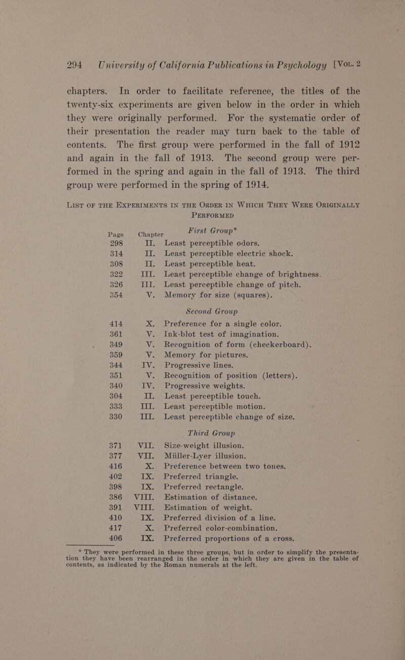 chapters. In order to facilitate reference, the titles of the twenty-six experiments are given below in the order in which they were originally performed. For the systematic order of their presentation the reader may turn back to the table of contents. The first group were performed in the fall of 1912 and again in the fall of 1913. The second group were per- formed in the spring and again in the fall of 1913. The third © group were performed in the spring of 1914. LIST OF THE EXPERIMENTS IN THE ORDER IN WHICH THEY WERE ORIGINALLY PERFORMED ry * Page Chapter First Group 298 II. Least perceptible odors. 314 II. Least perceptible electric shock. 308 II. Least perceptible heat. 322 JII. Least perceptible change of brightness. 326 III. Least perceptible change of pitch. 354 V. Memory for size (squares). Second Group 414 X. Preference for a single color. 361 V. Ink-blot test of imagination. 349 V. Recognition of form (checkerboard). 359 V. Memory for pictures. 344 IV. Progressive lines. 351 V. Recognition of position (letters). 340 IV. Progressive weights. 304 II. Least perceptible touch. 333 III. Least perceptible motion. 330 III. Least perceptible change of size. Third Group 371 VII. Size-weight illusion. 377 VII. Miiller-Lyer illusion. 416 X. Preference between two tones. 402 IX. Preferred triangle. 398 IX. Preferred rectangle. 386 VIII. Estimation of distance. 391 VIII. Estimation of weight. 410 IX. Preferred division of a line. 417 X. Preferred color-combination. 406 IX. Preferred proportions of a cross. * They were performed in these three groups, but in order to simplify the presenta- tion they have been rearranged in the order in which they are given in the table of contents, as indicated by the Roman numerals at the left.