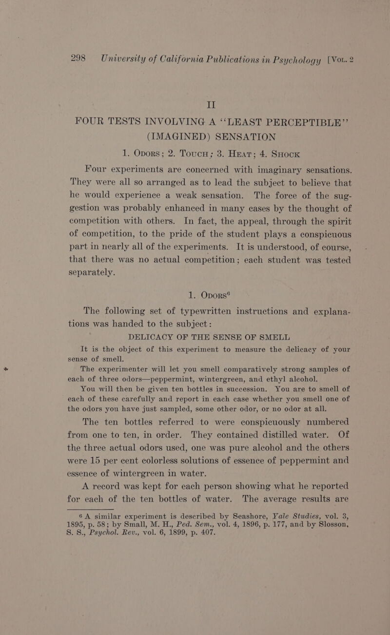 Ly FOUR TESTS INVOLVING A ‘‘LEAST PERCEPTIBLE”’ (IMAGINED) SENSATION 1. Opors; 2. ToucH; 3. Heat; 4. SHock Four experiments are concerned with imaginary sensations. They were all so arranged as to lead the subject to believe that he would experience a weak sensation. The force of the sug- gestion was probably enhanced in many cases by the thought of competition with others. In fact, the appeal, through the spirit of competition, to the pride of the student plays a conspicuous part in nearly all of the experiments. It is understood, of course, that there was no actual competition ; each student was tested separately. 1. Opors® The following set of typewritten instructions and explana- tions was handed to the subject : DELICACY OF THE SENSE OF SMELL It is the object of this experiment to measure the delicacy of your sense of smell. The experimenter will let you smell comparatively strong samples of each of three odors—peppermint, wintergreen, and ethyl alcohol. You will then be given ten bottles in succession. You are to smell of each of these carefully and report in each case whether you smell one of the odors you have just sampled, some other odor, or no odor at all. The ten bottles referred to were conspicuously numbered from one to ten, in order. They contained distilled water. Of the three actual odors used, one was pure alcohol and the others were 15 per cent colorless solutions of essence of peppermint and essence of wintergreen in water. A record was kept for each person showing what he reported for each of the ten bottles of water. The average results are 6 A similar experiment is described by Seashore, Yale Studies, vol. 3, 1895, p. 58; by Small, M. H., Ped. Sem., vol. 4, 1896, p. 177, and by Slosson, S. 8., Psychol. Rev., vol. 6, 1899, p. 407.