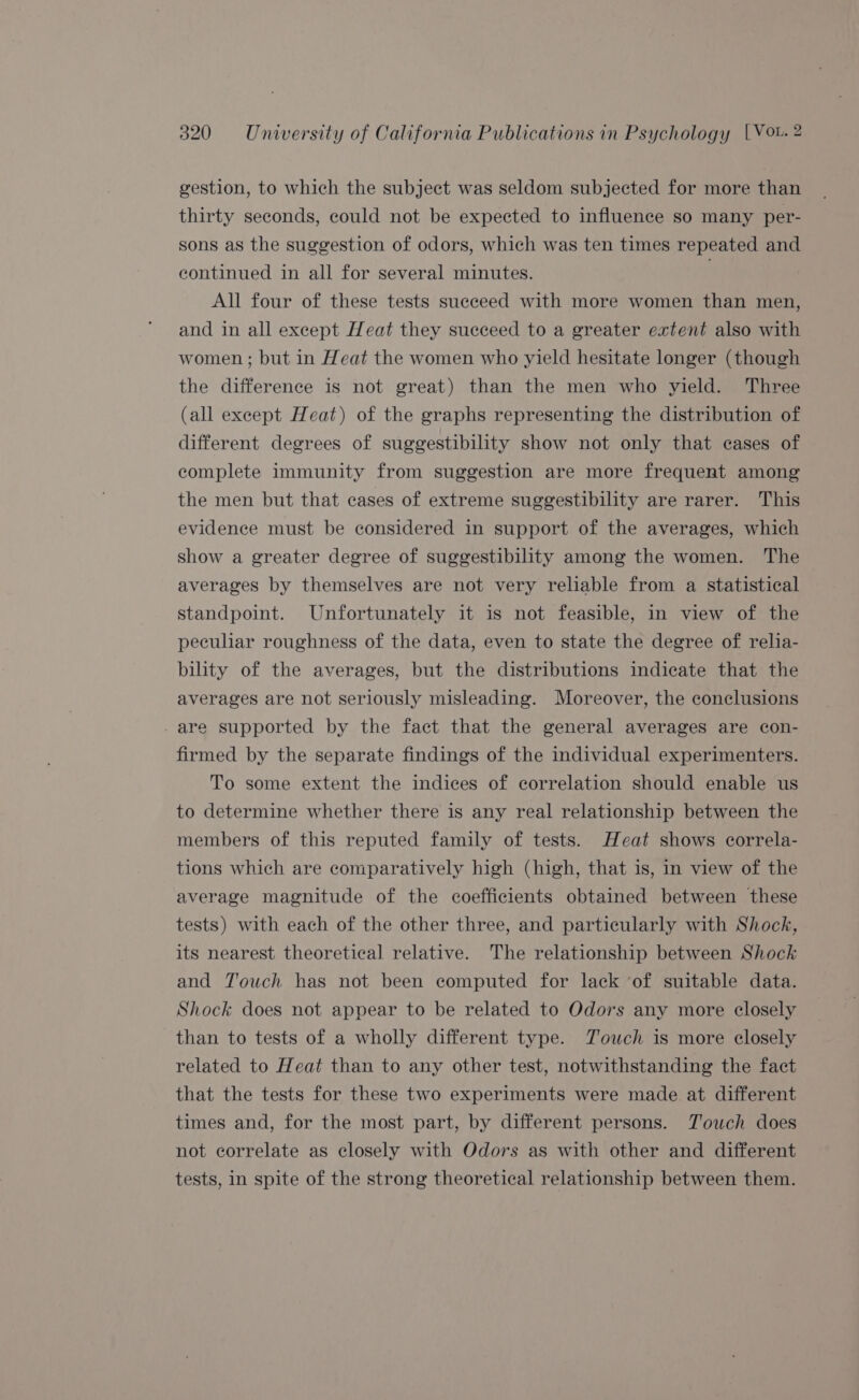 gestion, to which the subject was seldom subjected for more than thirty seconds, could not be expected to influence so many per- sons as the suggestion of odors, which was ten times repeated and continued in all for several minutes. All four of these tests succeed with more women than men, and in all except Heat they succeed to a greater extent also with women ; but in Heat the women who yield hesitate longer (though the difference is not great) than the men who yield. Three (all except Heat) of the graphs representing the distribution of different degrees of suggestibility show not only that cases of complete immunity from suggestion are more frequent among the men but that cases of extreme suggestibility are rarer. This evidence must be considered in support of the averages, which show a greater degree of suggestibihty among the women. The averages by themselves are not very reliable from a statistical standpoint. Unfortunately it is not feasible, in view of the peculiar roughness of the data, even to state the degree of relia- bility of the averages, but the distributions indicate that the averages are not seriously misleading. Moreover, the conclusions -are supported by the fact that the general averages are con- firmed by the separate findings of the individual experimenters. To some extent the indices of correlation should enable us to determine whether there is any real relationship between the members of this reputed family of tests. Heat shows correla- tions which are comparatively high (high, that is, in view of the average magnitude of the coefficients obtained between these tests) with each of the other three, and particularly with Shock, its nearest theoretical relative. The relationship between Shock and Touch has not been computed for lack ‘of suitable data. Shock does not appear to be related to Odors any more closely than to tests of a wholly different type. Touch is more closely related to Heat than to any other test, notwithstanding the fact that the tests for these two experiments were made at different times and, for the most part, by different persons. Touch does not correlate as closely with Odors as with other and different tests, in spite of the strong theoretical relationship between them.