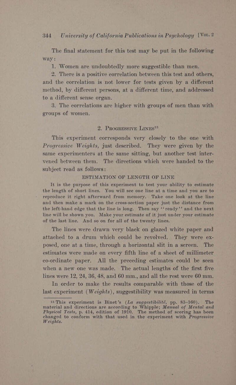 The final statement for this test may be put in the following way: 1. Women are undoubtedly more suggestible than men. 2. There is a positive correlation between this test and others, and the correlation is not lower for tests given by a different method, by different persons, at a different time, and addressed to a different sense organ. 3. The correlations are higher with groups of men than with geroups of women. 2. PROGRESSIVE LINES? This experiment corresponds very closely to the one with Progressive Weights, just described. They were given by the same experimenters at the same sitting, but another test inter- vened between them. The directions which were handed to the subject read as follows: ESTIMATION OF LENGTH OF LINE It is the purpose of this experiment to test your ability to estimate the length of short lines. You will see one line at a time and you are to reproduce it right afterward from memory. Take one look at the line and then make a mark on the cross-section paper just the distance from the left-hand edge that the line is long. Then say ‘‘ready’’ and the next line will be shown you. Make your estimate of it just under your estimate of the last line. And so on for all of the twenty lines. The lines were drawn very black on glazed white paper and attached to a drum which could be revolved. They were ex- posed, one at a time, through a horizontal slit in a sereen. The estimates were made on every fifth line of a sheet of millimeter co-ordinate paper. All the preceding estimates could be seen when a new one was made. The actual lengths of the first five lines were 12, 24, 36, 48, and 60 mm., and all the rest were 60 mm. In order to make the results comparable with those of the last experiment (Weights), suggestibility was measured in terms 13 This experiment is Binet’s (La suggestibilité, pp. 83-160). The material and directions are according to Whipple; Manual of Mental and Physical Tests, p. 414, edition of 1910. The method of scoring has been changed to conform with that used in the experiment with Progressive Weights.