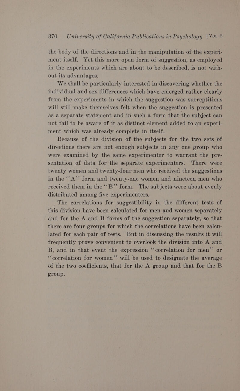 the body of the directions and in the manipulation of the experi- ment itself. Yet this more open form of suggestion, as employed in the experiments which are about to be described, is not with- out its advantages. We shall be particularly interested in discovering whether the individual and sex differences which have emerged rather clearly from the experiments in which the suggestion was surreptitious will still make themselves felt when the suggestion is presented as a separate statement and in such a form that the subject can not fail to be aware of it as distinct element added to an experi- ment which was already complete in itself. Because of the division of the subjects for the two sets of directions there are not enough subjects in any one group who were examined by the same experimenter to warrant the pre- sentation of data for the separate experimenters. There were twenty women and twenty-four men who received the suggestions in the ‘‘A’’ form and twenty-one women and nineteen men who received them in the ‘‘B’’ form. The subjects were about evenly distributed among five experimenters. The correlations for suggestibility in the different tests of this division have been calculated for men and women separately and for the A and B forms of the suggestion separately, so that there are four groups for which the correlations have been caleu- lated for each pair of tests. But in discussing the results it will frequently prove convenient to overlook the division into A and B, and in that event the expression ‘‘correlation for men’’ or ‘‘eorrelation for women’’ will be used to designate the average of the two coefficients, that for the A group and that for the B group.