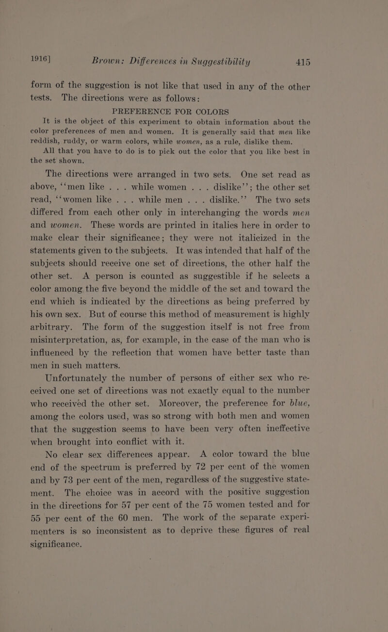 form of the suggestion is not like that used in any of the other tests. The directions were as follows: PREFERENCE FOR COLORS It is the object of this experiment to obtain information about the color preferences of men and women. It is generally said that men like reddish, ruddy, or warm colors, while women, as a rule, dislike them. All that you have to do is to pick out the color that you like best in the set shown. The directions were arranged in two sets. One set read as above, ‘‘men like . . . while women . . . dislike’’; the other set read, ‘‘women like ... while men. . . dislike.’’ The two sets differed from each other only in interchanging the words men and women. These words are printed in italics here in order to make clear their significance; they were not italicized in the statements given to the subjects. It was intended that half of the subjects should receive one set of directions, the other half the other set. A person is counted as suggestible if he selects a color among the five beyond the middle of the set and toward the end which is indicated by the directions as being preferred by his own sex. But of course this method of measurement is highly arbitrary. The form of the suggestion itself is not free from misinterpretation, as, for example, in the case of the man who is influenced by the reflection that women have better taste than men in such matters. Unfortunately the number of persons of either sex who re- ceived one set of directions was not exactly equal to the number who received the other set. Moreover, the preference for blue, among the colors used, was so strong with both men and women that the suggestion seems to have been very often ineffective when brought into conflict with it. No clear sex differences appear. A color toward the blue end of the spectrum is preferred by 72 per cent of the women and by 73 per cent of the men, regardless of the suggestive state- ment. The choice was in accord with the positive suggestion in the directions for 57 per cent of the 75 women tested and for 55 per cent of the 60 men. The work of the separate experi menters is so inconsistent as to deprive these figures of real significance.