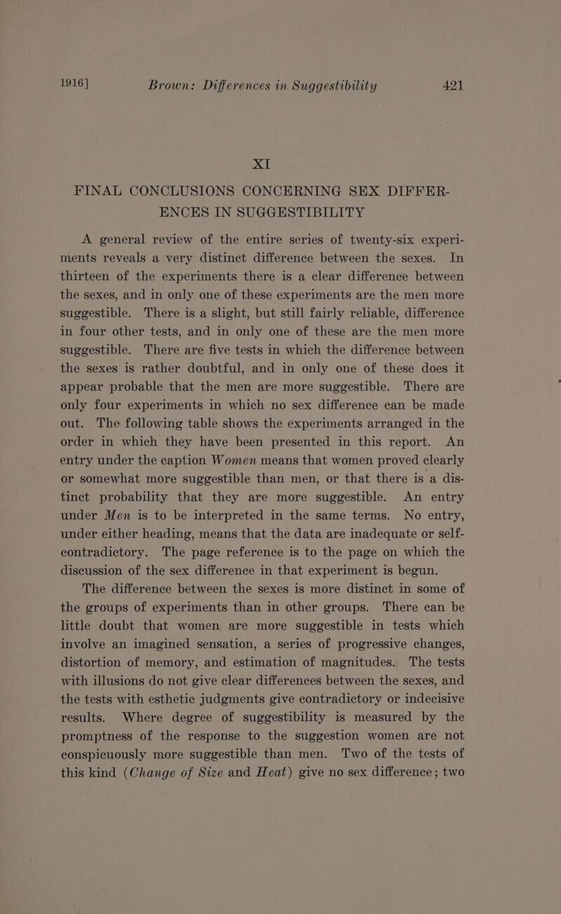 XI FINAL CONCLUSIONS CONCERNING SEX DIFFER- ENCES IN SUGGESTIBILITY A general review of the entire series of twenty-six experi- ments reveals a very distinct difference between the sexes. In thirteen of the experiments there is a clear difference between the sexes, and in only one of these experiments are the men more suggestible. There is a shght, but still fairly reliable, difference in four other tests, and in only one of these are the men more suggestible. There are five tests in which the difference between the sexes is rather doubtful, and in only one of these does it appear probable that the men are more suggestible. There are only four experiments in which no sex difference can be made out. The following table shows the experiments arranged in the order in which they have been presented in this report. An entry under the caption Women means that women proved clearly or somewhat more suggestible than men, or that there is a dis- tinct probability that they are more suggestible. An entry under Men is to be interpreted in the same terms. No entry, under either heading, means that the data are inadequate or self- contradictory. The page reference is to the page on which the discussion of the sex difference in that experiment is begun. The difference between the sexes is more distinct in some of the groups of experiments than in other groups. There can be little doubt that women are more suggestible in tests which involve an imagined sensation, a series of progressive changes, distortion of memory, and estimation of magnitudes. The tests with illusions do not give clear differences between the sexes, and the tests with esthetic judgments give contradictory or indecisive results. Where degree of suggestibility is measured by the promptness of the response to the suggestion women are not conspicuously more suggestible than men. Two of the tests of this kind (Change of Size and Heat) give no sex difference ; two