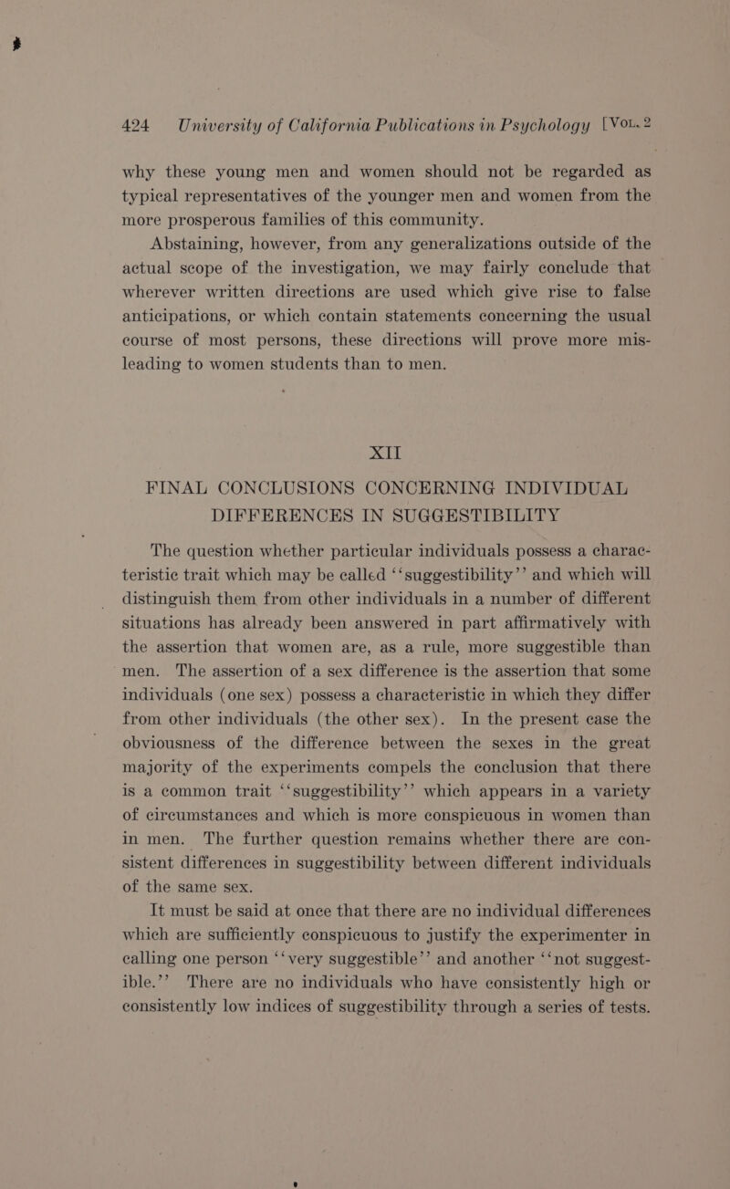 why these young men and women should not be regarded as typical representatives of the younger men and women from the more prosperous families of this community. Abstaining, however, from any generalizations outside of the actual scope of the investigation, we may fairly conclude that wherever written directions are used which give rise to false anticipations, or which contain statements concerning the usual course of most persons, these directions will prove more mis- leading to women students than to men. BG FINAL CONCLUSIONS CONCERNING INDIVIDUAL DIFFERENCES IN SUGGESTIBILITY The question whether particular individuals possess a charac- teristic trait which may be called ‘‘suggestibility’’ and which will distinguish them from other individuals in a number of different situations has already been answered in part affirmatively with the assertion that women are, as a rule, more suggestible than men. The assertion of a sex difference is the assertion that some individuals (one sex) possess a characteristic in which they differ from other individuals (the other sex). In the present case the obviousness of the difference between the sexes in the great majority of the experiments compels the conclusion that there is a common trait ‘‘suggestibility’’ which appears in a variety of circumstances and which is more conspicuous in women than in men. The further question remains whether there are con- sistent differences in suggestibility between different individuals of the same sex. It must be said at once that there are no individual differences which are sufficiently conspicuous to justify the experimenter in calling one person ‘‘very suggestible’’ and another ‘‘not suggest- ible.’’ There are no individuals who have consistently high or consistently low indices of suggestibility through a series of tests.