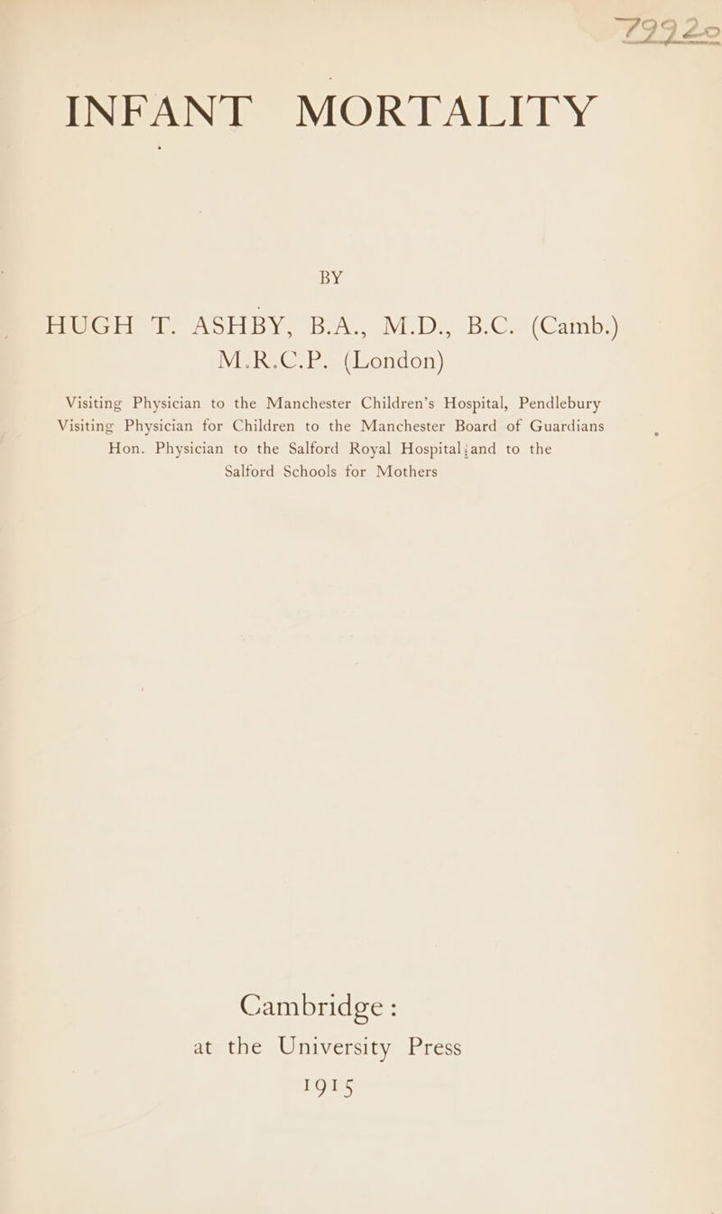 sae HUGH T. ASHBY, B.A., M.D., B.C. (Camb.) M.R.C.P. (London) Visiting Physician to the Manchester Children’s Hospital, Pendlebury Visiting Physician for Children to the Manchester Board of Guardians Hon. Physician to the Salford Royal Hospital;and to the Salford Schools for Mothers Cambridge : at the University Press IQI5