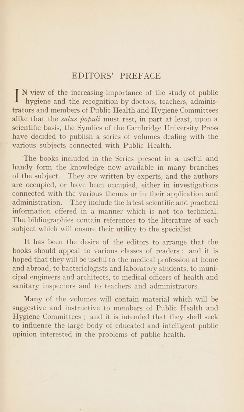 PDELORS ERE PACT N view of the increasing importance of the study of public hygiene and the recognition by doctors, teachers, adminis- trators and members of Public Health and Hygiene Committees alike that the salus populi must rest, in part at least, upon a scientific basis, the Syndics of the Cambridge University Press have decided to publish a series of volumes dealing with the various subjects connected with Public Health. The books included in the Series present in a useful and handy form the knowledge now available in many branches of the subject. They are written by experts, and the authors are occupied, or have been occupied, either in investigations connected with the various themes or in their application and administration. They include the latest scientific and practical information offered in a manner which is not too technical. The bibliographies contain references to the literature of each subject which will ensure their utility to the specialist. It has been the desire of the editors to arrange that the books should appeal to various classes of readers: and it is hoped that they will be useful to the medical profession at home and abroad, to bacteriologists and laboratory students, to muni- cipal engineers and architects, to medical officers of health and sanitary inspectors and to teachers and administrators. Many of the volumes will contain material which will be suggestive and instructive to members of Public Health and Hygiene Committees ; and it is intended that they shall seek to influence the large body of educated and intelligent public opinion interested in the problems of public health.