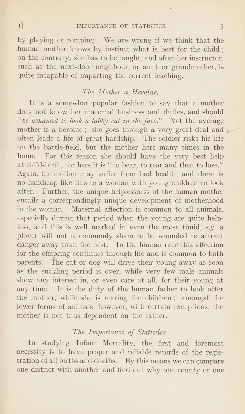 by playing or romping. We are wrong if we think that the human mother knows by instinct what is best for the child ; on the contrary, she has to be taught, and often her instructor, such as the next-door neighbour, or aunt or grandmother, is quite incapable of imparting the correct teaching. The Mother a Heroine. It is a somewhat popular fashion to say that a mother does not know her maternal business and duties, and should “be ashamed to look a tabby cat in the face.’ Yet the average mother is a heroine; she goes through a very great deal and often leads a life of great hardship. The soldier risks his life on the battle-field, but the mother hers many times in the home. For this reason she should have the very best help at child-birth, for hers it is ‘‘to bear, to rear and then to lose.”’ Again, the mother may suffer from bad health, and there is no handicap like this to a woman with young children to look after. Further, the unique helplessness of the human mother entails a correspondingly unique development of motherhood in the woman. Maternal affection is common to all animals, especially during that period when the young are quite help- less, and this is well marked in even the most timid, ¢.g. a plover will not uncommonly sham to be wounded to attract danger away from the nest. In the human race this affection for the offspring continues through life and is common to both parents. The cat or dog will drive their young away as soon as the suckling period is over, while very few male animals show any interest in, or even care at all, for their young at any time. It is the duty of the human father to look after the mother, while she is rearing the children; amongst the lower forms of animals, however, with certain exceptions, the mother is not thus dependent on the father. The Importance of Statistics. In studying Infant Mortality, the first and foremost necessity is to have proper and reliable records of the regis- tration of all births and deaths. By this means we can compare one district with another and find out why one county or one cc