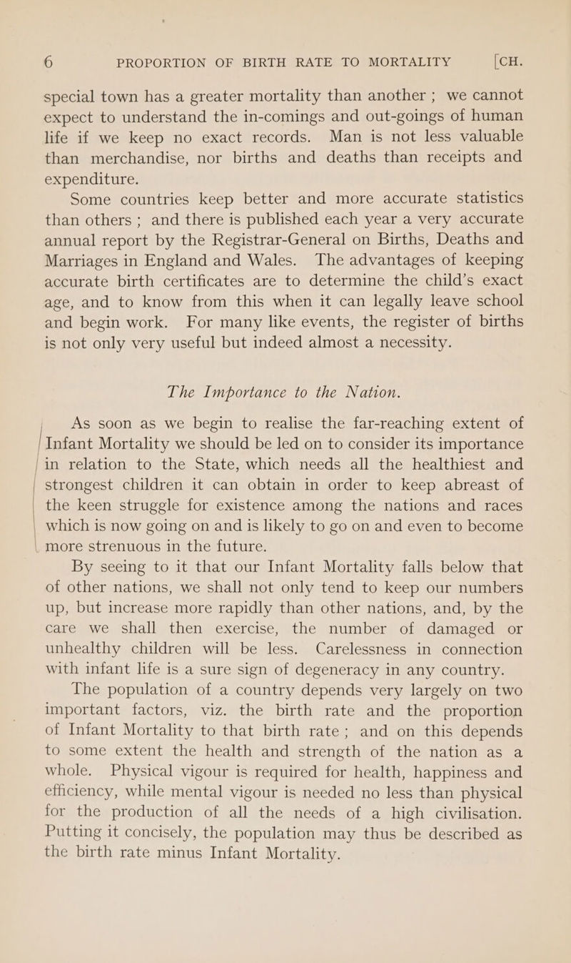 special town has a greater mortality than another ; we cannot expect to understand the in-comings and out-goings of human life if we keep no exact records. Man is not less valuable than merchandise, nor births and deaths than receipts and expenditure. Some countries keep better and more accurate statistics than others ; and there is published each year a very accurate annual report by the Registrar-General on Births, Deaths and Marriages in England and Wales. The advantages of keeping accurate birth certificates are to determine the child’s exact age, and to know from this when it can legally leave school and begin work. For many like events, the register of births is not only very useful but indeed almost a necessity. The Importance to the Nation. As soon as we begin to realise the far-reaching extent of Infant Mortality we should be led on to consider its importance /in relation to the State, which needs all the healthiest and | strongest children it can obtain in order to keep abreast of _ the keen struggle for existence among the nations and races which is now going on and is likely to go on and even to become _ more strenuous in the future. By seeing to it that our Infant Mortality falls below that of other nations, we shall not only tend to keep our numbers up, but increase more rapidly than other nations, and, by the care we shall then exercise, the number of damaged or unhealthy children will be less. Carelessness in connection with infant life is a sure sign of degeneracy in any country. The population of a country depends very largely on two important factors, viz. the birth rate and the proportion of Infant Mortality to that birth rate; and on this depends to some extent the health and strength of the nation as a whole. Physical vigour is required for health, happiness and efficiency, while mental vigour is needed no less than physical for the production of all the needs of a high civilisation. Putting it concisely, the population may thus be described as the birth rate minus Infant Mortality.
