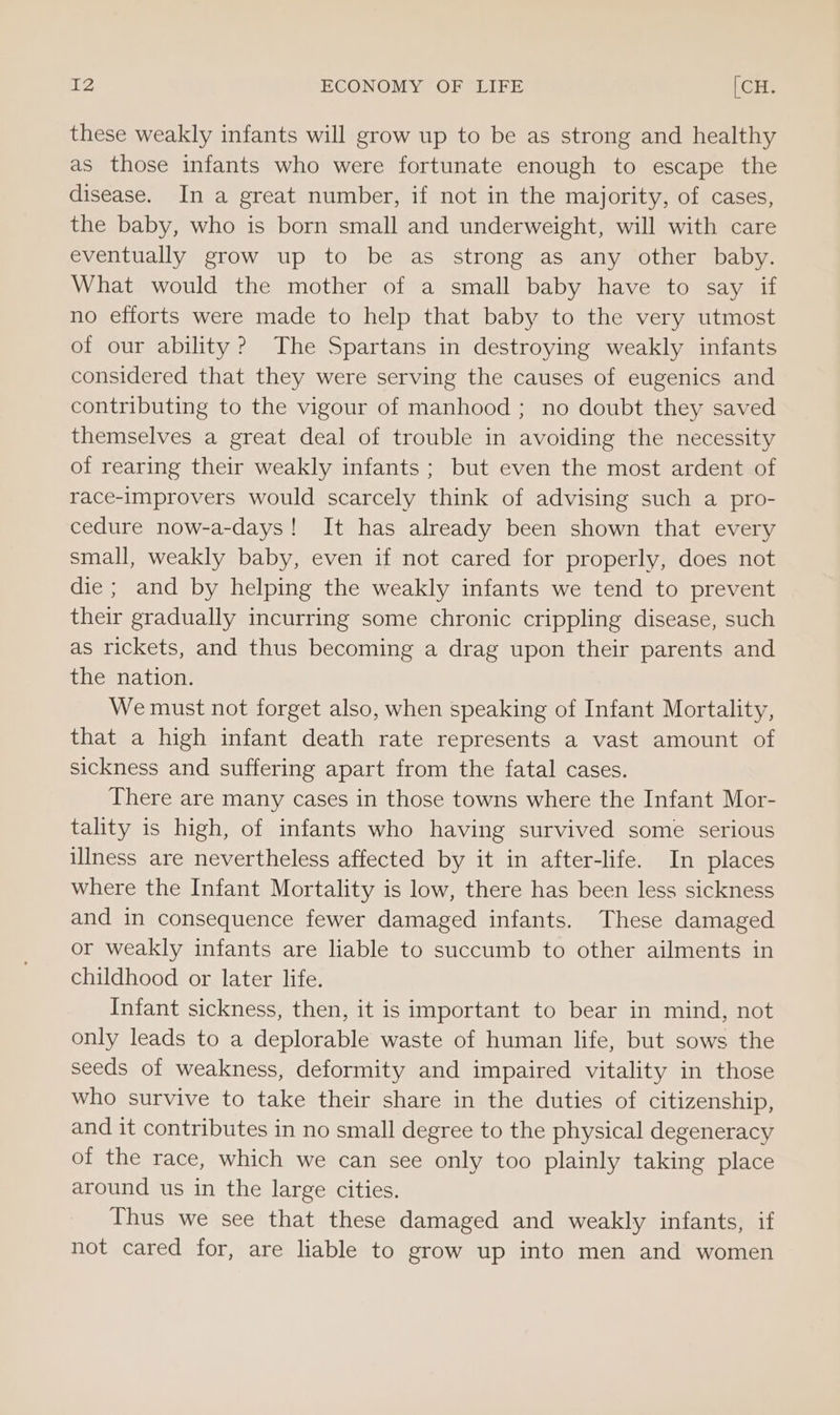 these weakly infants will grow up to be as strong and healthy as those infants who were fortunate enough to escape the disease. In a great number, if not in the majority, of cases, the baby, who is born small and underweight, will with care eventually grow up to be as strong as any other baby. What would the mother of a small baby have to say if no efforts were made to help that baby to the very utmost of our ability? The Spartans in destroying weakly infants considered that they were serving the causes of eugenics and contributing to the vigour of manhood ; no doubt they saved themselves a great deal of trouble in avoiding the necessity of rearing their weakly infants; but even the most ardent of race-improvers would scarcely think of advising such a pro- cedure now-a-days! It has already been shown that every small, weakly baby, even if not cared for properly, does not die ; and by helping the weakly infants we tend to prevent their gradually incurring some chronic crippling disease, such as rickets, and thus becoming a drag upon their parents and the nation. We must not forget also, when speaking of Infant Mortality, that a high infant death rate represents a vast amount of sickness and suffering apart from the fatal cases. There are many cases in those towns where the Infant Mor- tality is high, of infants who having survived some serious illness are nevertheless affected by it in after-life. In places where the Infant Mortality is low, there has been less sickness and in consequence fewer damaged infants. These damaged or weakly infants are liable to succumb to other ailments in childhood or later life. Infant sickness, then, it is important to bear in mind, not only leads to a deplorable waste of human life, but sows the seeds of weakness, deformity and impaired vitality in those who survive to take their share in the duties of citizenship, and it contributes in no small degree to the physical degeneracy of the race, which we can see only too plainly taking place around us in the large cities. Thus we see that these damaged and weakly infants, if not cared for, are liable to grow up into men and women