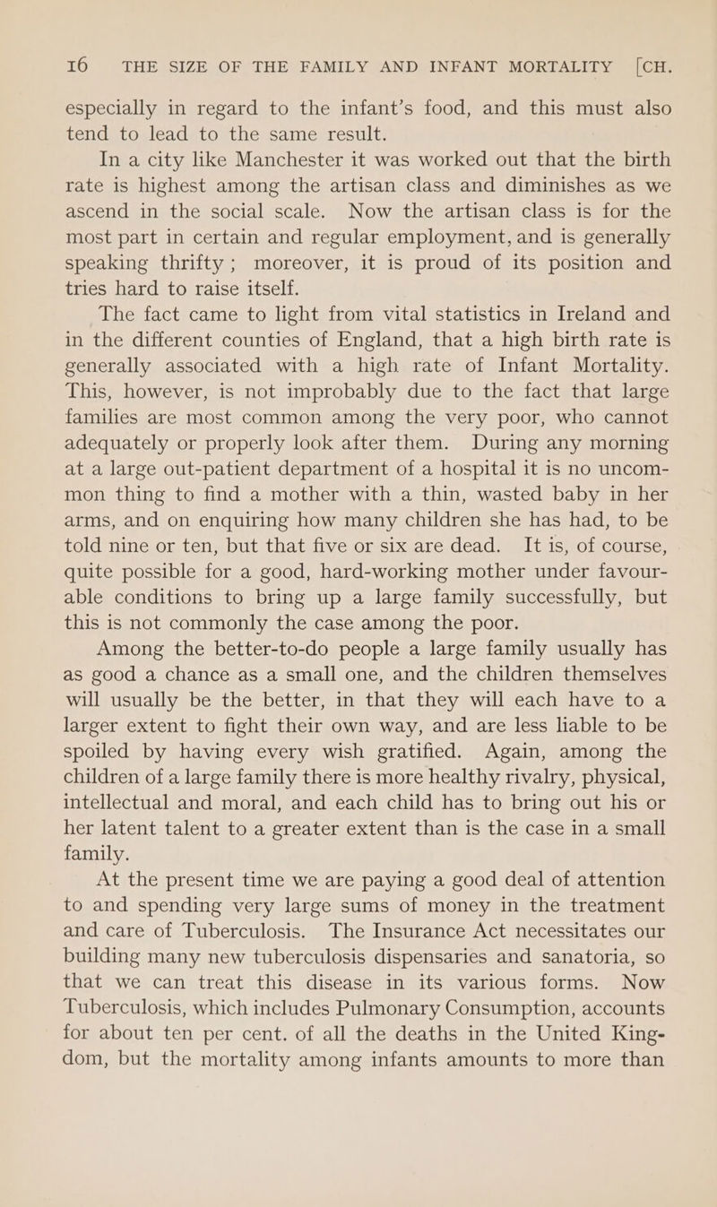 especially in regard to the infant’s food, and this must also tend to lead to the same result. In a city like Manchester it was worked out that the birth rate is highest among the artisan class and diminishes as we ascend in the social scale. Now the artisan class is for the most part in certain and regular employment, and is generally speaking thrifty ; moreover, it is proud of its position and tries hard to raise itself. The fact came to light from vital statistics in Ireland and in the different counties of England, that a high birth rate is generally associated with a high rate of Infant Mortality. This, however, is not improbably due to the fact that large families are most common among the very poor, who cannot adequately or properly look after them. During any morning at a large out-patient department of a hospital it is no uncom- mon thing to find a mother with a thin, wasted baby in her arms, and on enquiring how many children she has had, to be told nine or ten, but that five or six are dead. It is, of course, quite possible for a good, hard-working mother under favour- able conditions to bring up a large family successfully, but this is not commonly the case among the poor. Among the better-to-do people a large family usually has as good a chance as a small one, and the children themselves will usually be the better, in that they will each have to a larger extent to fight their own way, and are less liable to be spoiled by having every wish gratified. Again, among the children of a large family there is more healthy rivalry, physical, intellectual and moral, and each child has to bring out his or her latent talent to a greater extent than is the case in a small family. At the present time we are paying a good deal of attention to and spending very large sums of money in the treatment and care of Tuberculosis. The Insurance Act necessitates our building many new tuberculosis dispensaries and sanatoria, so that we can treat this disease in its various forms. Now Tuberculosis, which includes Pulmonary Consumption, accounts for about ten per cent. of all the deaths in the United King- dom, but the mortality among infants amounts to more than