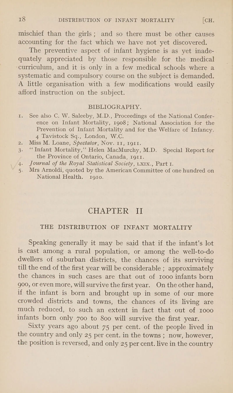 mischief than the girls; and so there must be other causes accounting for the fact which we have not yet discovered. The preventive aspect of infant hygiene is as yet inade- quately appreciated by those responsible for the medical curriculum, and it is only in a few medical schools where a systematic and compulsory course on the subject is demanded. A little organisation with a few modifications would easily afford instruction on the subject. BIBLIOGRAPHY. I. See also C. W. Saleeby, M.D., Proceedings of the National Confer- ence on Infant Mortality, 1908; National Association for the Prevention of Infant Mortality and for the Welfare of Infancy. 4 Tavistock Sq., London, W.C. 2. Miss M. Loane, Spectator, Nov. 11, IgII. 3. ‘Infant Mortality,’’ Helen MacMurchy, M.D. Special Report for the Province of Ontario, Canada, 1911. 4. Journal of the Royal Statistical Society, Uxtx., Part 1. 5. Mrs Arnoldi, quoted by the American Committee of one hundred on National Health. t1g91!o. Cisbaved Mei Ub THE DISTRIBUTION OF INFANT MORTALITY Speaking generally it may be said that if the infant’s lot is cast among a rural population, or among the well-to-do dwellers of suburban districts, the chances of its surviving till the end of the first year will be considerable ; approximately the chances in such cases are that out of 1000 infants born 900, or even more, will survive the first year. On the other hand, if the infant is born and brought up in some of our more crowded districts and towns, the chances of its living are much reduced, to such an extent in fact that out of 1000 infants born only 700 to 800 will survive the first year. Sixty years ago about 75 per cent. of the people lived in the country and only 25 per cent. in the towns ; now, however, the position is reversed, and only 25 per cent. live in the country