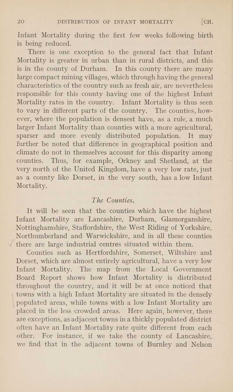 Z < Infant Mortality during the first few weeks following birth is being reduced. There is one exception to the general fact that Infant Mortality is greater in urban than in rural districts, and this is in the county of Durham. In this county there are many large compact mining villages, which through having the general characteristics of the country such as fresh air, are nevertheless responsible for this county having one of the highest Infant Mortality rates in the country. Infant Mortality is thus seen to vary in different parts of the country. The counties, how- ever, where the population is densest have, as a rule, a much larger Infant Mortality than counties with a more agricultural, sparser and more evenly distributed population. It may further be noted that difference in geographical position and climate do not in themselves account for this disparity among counties. Thus, for example, Orkney and Shetland, at the very north of the United Kingdom, have a very low rate, just as a county like Dorset, in the very south, has a low Infant Mortality. The Counties. It will be seen that the counties which have the highest Infant Mortality are Lancashire, Durham, Glamorganshire, Nottinghamshire, Staffordshire, the West Riding of Yorkshire, Counties such as Hertfordshire, Somerset, Wiltshire and Dorset, which are almost entirely agricultural, have a very low Infant Mortality. The map from the Local Government Board Report shows how Infant Mortality is distributed throughout the country, and it will be at once noticed that populated areas, while towns with a low Infant Mortality are are exceptions, as adjacent towns ina thickly populated district often have an Infant Mortality rate quite different from each other. For instance, if we take the county of Lancashire, we find that in the adjacent towns of Burnley and Nelson