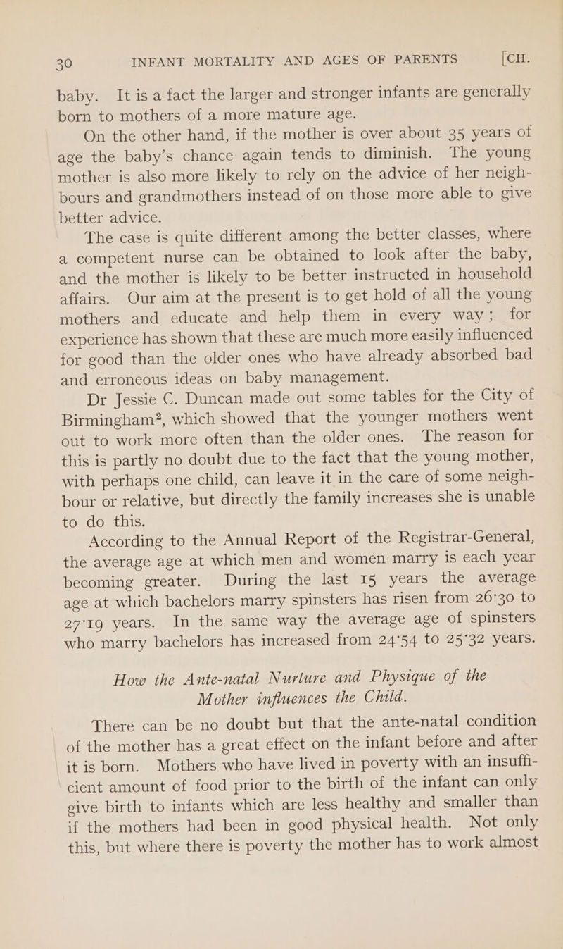 baby. It isa fact the larger and stronger infants are generally born to mothers of a more mature age. On the other hand, if the mother is over about 35 years of age the baby’s chance again tends to diminish. The young mother is also more likely to rely on the advice of her neigh- bours and grandmothers instead of on those more able to give better advice. The case is quite different among the better classes, where a competent nurse can be obtained to look after the baby, and the mother is likely to be better instructed in household affairs. Our aim at the present is to get hold of all the young mothers and educate and help them in every way; for experience has shown that these are much more easily influenced for good than the older ones who have already absorbed bad and erroneous ideas on baby management. Dr Jessie C. Duncan made out some tables for the Gityaol Birmingham?, which showed that the younger mothers went out to work more often than the older ones. The reason for this is partly no doubt due to the fact that the young mother, with perhaps one child, can leave it in the care of some neigh- bour or relative, but directly the family increases she is unable to do this. According to the Annual Report of the Registrar-General, the average age at which men and women marry is each year becoming greater. During the last 15 years the average age at which bachelors marry spinsters has risen from 26°30 to 27°19 years. In the same way the average age of spinsters who marry bachelors has increased from 24°54 to 25°32 years. How the Ante-natal Nurture and Physique of the Mother influences the Child. There can be no doubt but that the ante-natal condition of the mother has a great effect on the infant before and after it is born. Mothers who have lived in poverty with an insuffi- cient amount of food prior to the birth of the infant can only give birth to infants which are less healthy and smaller than if the mothers had been in good physical health. Not only this, but where there is poverty the mother has to work almost