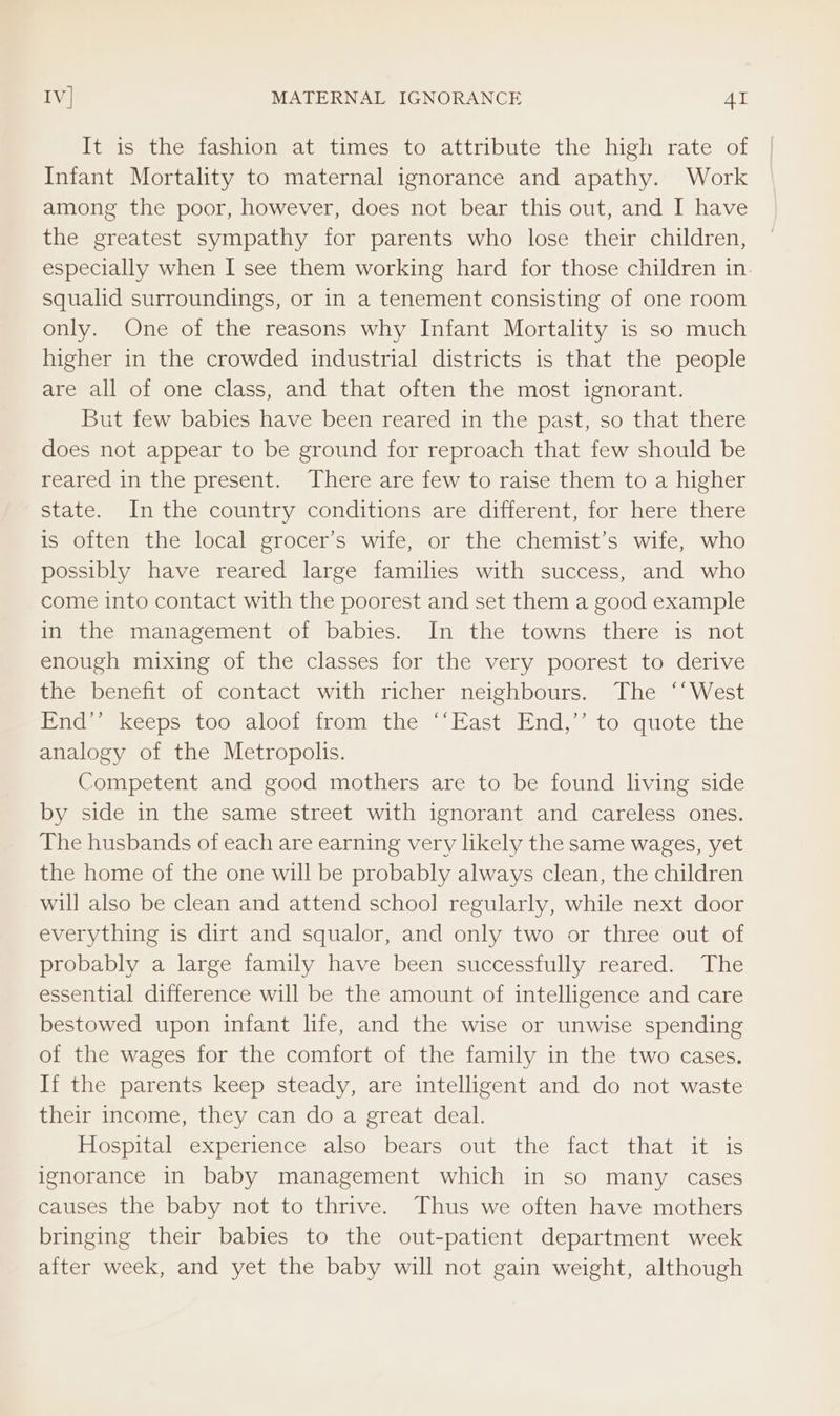 It is the fashion at times to attribute the high rate of Infant Mortality to maternal ignorance and apathy. Work among the poor, however, does not bear this out, and I have the greatest sympathy for parents who lose their children, especially when I see them working hard for those children in squalid surroundings, or in a tenement consisting of one room only. One of the reasons why Infant Mortality is so much higher in the crowded industrial districts is that the people are all of one class, and that often the most ignorant. But few babies have been reared in the past, so that there does not appear to be ground for reproach that few should be reared in the present. There are few to raise them to a higher state. In the country conditions are different, for here there is often the local grocer’s wife, or the chemist’s wife, who possibly have reared large families with success, and who come into contact with the poorest and set them a good example in the management of babies. In the towns there is not enough mixing of the classes for the very poorest to derive the benefit of contact with richer neighbours. The ‘‘West Eote skecpes100 dloolirom the “Past*ind» torquote the analogy of the Metropolis. Competent and good mothers are to be found living side by side in the same street with ignorant and careless ones. The husbands of each are earning very likely the same wages, yet the home of the one will be probably always clean, the children will also be clean and attend school regularly, while next door everything is dirt and squalor, and only two or three out of probably a large family have been successfully reared. The essential difference will be the amount of intelligence and care bestowed upon infant life, and the wise or unwise spending of the wages for the comfort of the family in the two cases. If the parents keep steady, are intelligent and do not waste their income, they can do a great deal. Hospital experience also bears out the fact that it is ignorance in baby management which in so many cases causes the baby not to thrive. Thus we often have mothers bringing their babies to the out-patient department week after week, and yet the baby will not gain weight, although