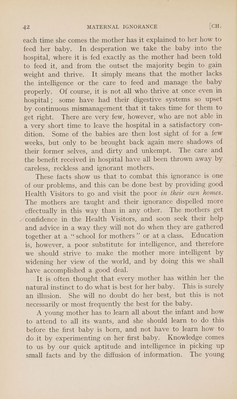 each time she comes the mother has it explained to her how to feed her baby. In desperation we take the baby into the hospital, where it is fed exactly as the mother had been told to feed it, and from the outset the majority begin to gain weight and thrive. It simply means that the mother lacks the intelligence or the care to feed and manage the baby properly. Of course, it is not all who thrive at once even in hospital; some have had their digestive systems so upset by continuous mismanagement that it takes time for them to get right. There are very few, however, who are not able in a very short time to leave the hospital in a satisfactory con- dition. Some of the babies are then lost sight of for a few weeks, but only to be brought back again mere shadows of their former selves, and dirty and unkempt. The care and the benefit received in hospital have all been thrown away by careless, reckless and ignorant mothers. These facts show us that to combat this ignorance is one of our problems, and this can be done best by providing good Health Visitors to go and visit the poor im their own homes. The mothers are taught and their ignorance dispelled more effectually in this way than in any other. The mothers get confidence in the Health Visitors, and soon seek their help and advice in a way they will not do when they are gathered together at a “school for mothers” or at a class. Education is, however, a poor substitute for intelligence, and therefore we should strive to make the mother more intelligent by widening her view of the world, and by doing this we shall have accomplished a good deal. It is often thought that every mother has within her the natural instinct to do what is best for her baby. This is surely an illusion. She will no doubt do her best, but this is not necessarily or most frequently the best for the baby. A young mother has to learn all about the infant and how to attend to all its wants, and she should learn to do this before the first baby is born, and not have to learn how to do it by experimenting on her first baby. Knowledge comes to us by our quick aptitude and intelligence in picking up small facts and by the diffusion of information. The young
