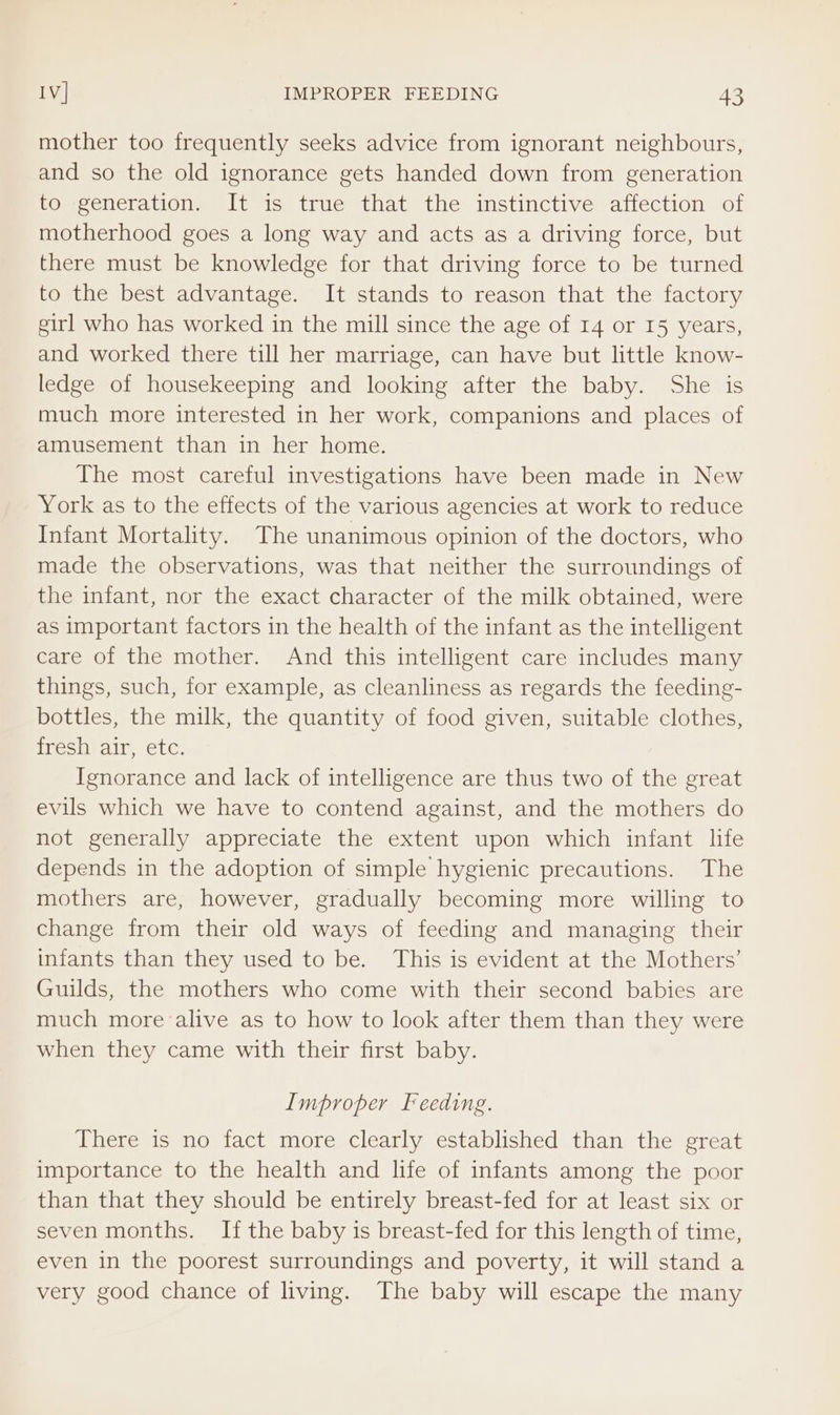 mother too frequently seeks advice from ignorant neighbours, and so the old ignorance gets handed down from generation tor eeneration. It is) true that the instinctive affection of motherhood goes a long way and acts as a driving force, but there must be knowledge for that driving force to be turned to the best advantage. It stands to reason that the factory girl who has worked in the mill since the age of 14 or I5 years, and worked there till her marriage, can have but little know- ledge of housekeeping and looking after the baby. She is much more interested in her work, companions and places of amusement than in her home. The most careful investigations have been made in New York as to the effects of the various agencies at work to reduce Infant Mortality. The unanimous opinion of the doctors, who made the observations, was that neither the surroundings of the infant, nor the exact character of the milk obtained, were as important factors in the health of the infant as the intelligent care of the mother. And this intelligent care includes many things, such, for example, as cleanliness as regards the feeding- bottles, the milk, the quantity of food given, suitable clothes, fresh air, etc. Ignorance and lack of intelligence are thus two of the great evils which we have to contend against, and the mothers do not generally appreciate the extent upon which infant life depends in the adoption of simple hygienic precautions. The mothers are, however, gradually becoming more willing to change from their old ways of feeding and managing their infants than they used to be. This is evident at the Mothers’ Guilds, the mothers who come with their second babies are much more alive as to how to look after them than they were when they came with their first baby. Improper Feeding. There is no fact more clearly established than the great importance to the health and life of infants among the poor than that they should be entirely breast-fed for at least six or seven months. If the baby is breast-fed for this length of time, even in the poorest surroundings and poverty, it will stand a very good chance of living. The baby will escape the many