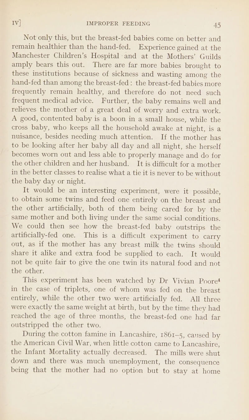 Not only this, but the breast-fed babies come on better and remain healthier than the hand-fed. Experience gained at the Manchester Children’s Hospital: and at the Mothers’ Guilds amply bears this out. There are far more babies brought to these institutions because of sickness and wasting among the hand-fed than among the breast-fed : the breast-fed babies more frequently remain healthy, and therefore do not need such frequent medical advice. Further, the baby remains well and relieves the mother of a great deal of worry and extra work. A good, contented baby is a boon in a small house, while the cross baby, who keeps all the household awake at night, is a nuisance, besides needing much attention. If the mother has to be looking after her baby all day and all night, she herself becomes worn out and less able to properly manage and do for the other children and her husband. It is difficult for a mother in the better classes to realise what a tie it is never to be without the baby day or night. It would be an interesting experiment, were it possible, to obtain some twins and feed one entirely on the breast and the other artificially, both of them being cared for by the same mother and both living under the same social conditions. We could then see how the breast-fed baby outstrips the artificially-fed one. This is a difficult experiment to carry out, as if the mother has any breast milk the twins should share it alike and extra food be supplied to each. It would not be quite fair to give the one twin its natural food and not the other. This experiment has been watched by Dr Vivian Poore! in the case of triplets, one of whom was fed on the breast entirely, while the other two were artificially fed. All three were exactly the same weight at birth, but by the time they had reached the age of three months, the breast-fed one had far outstripped the other two. During the cotton famine in Lancashire, 1861-5, caused by the American Civil War, when little cotton came to Lancashire, the Infant Mortality actually decreased. The mills were shut down and there was much unemployment, the consequence being that the mother had no option but to stay at home