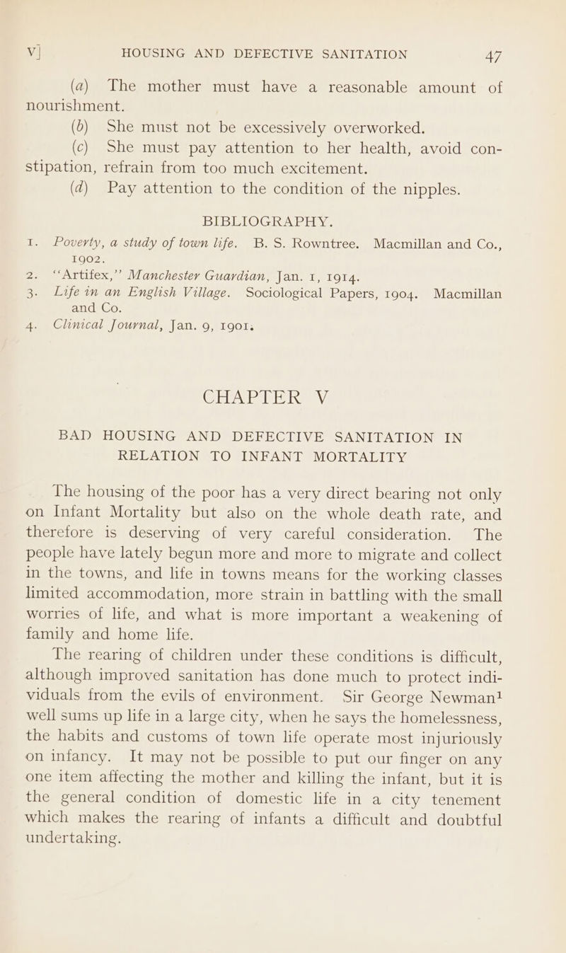 (a) The mother must have a reasonable amount of nourishment. (5) She must not be excessively overworked. (c) She must pay attention to her health, avoid con- stipation, refrain from too much excitement. (d) Pay attention to the condition of the nipples. BIBEIOGRAPH Y. 1. Poverty, a study of town life. B.S. Rowntree. Macmillan and Co., 1902. 2. “‘Artifex,’’ Manchester Guardian, Jan. 1, IQI4. 3. Life in an English Village. Sociological Papers, 1904. Macmillan and Co. 4. Clinical Journal, Jan. 9, 1901; (CE Pits Ray BAD HOUSING AND DEFECTIVE SANITATION IN RELATION TO INFANT MORTALITY The housing of the poor has a very direct bearing not only on Infant Mortality but also on the whole death rate, and therefore is deserving of very careful consideration. The people have lately begun more and more to migrate and collect in the towns, and life in towns means for the working classes limited accommodation, more strain in battling with the small worries of lite, and what is more important a weakening of family and home life. The rearing of children under these conditions is difficult, although improved sanitation has done much to protect indi- viduals from the evils of environment. Sir George Newman! well sums up life in a large city, when he says the homelessness, the habits and customs of town life operate most injuriously on infancy. It may not be possible to put our finger on any one item affecting the mother and killing the infant, but it is the general condition of domestic life in a city tenement which makes the rearing of infants a difficult and doubtful undertaking.