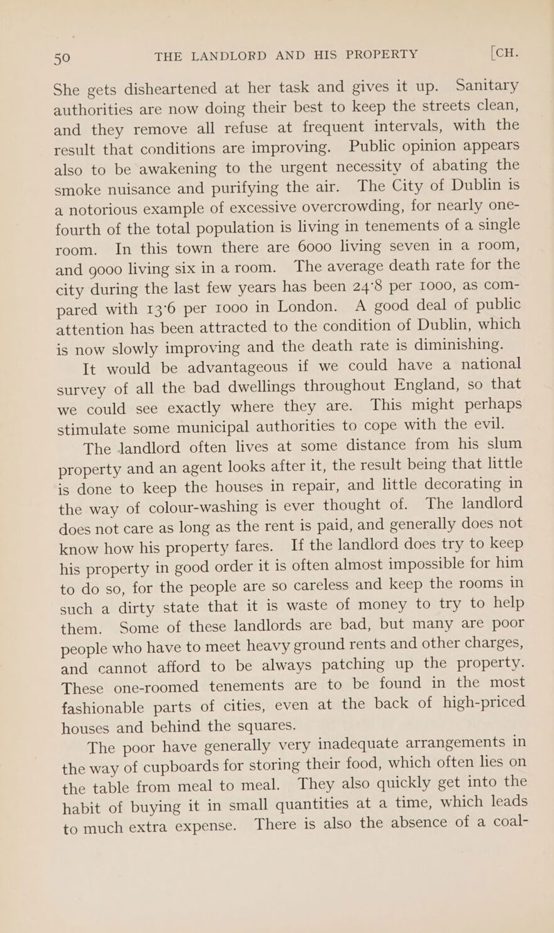 She gets disheartened at her task and gives it up. Sanitary authorities are now doing their best to keep the streets clean, and they remove all refuse at frequent intervals, with the result that conditions are improving. Public opinion appears also to be awakening to the urgent necessity of abating the smoke nuisance and purifying the air. The City of Dublin is a notorious example of excessive overcrowding, for nearly one- fourth of the total population is living in tenements of a single room. In this town there are 6000 living seven in a room, and gooo living six inaroom. The average death rate for the city during the last few years has been 24°8 per 1000, as com- pared with 13°6 per 1000 in London. A good deal of public attention has been attracted to the condition of Dublin, which is now slowly improving and the death rate is diminishing. It would be advantageous if we could have a national survey of all the bad dwellings throughout England, so that we could see exactly where they are. This might perhaps stimulate some municipal authorities to cope with the evil. The landlord often lives at some distance from his slum property and an agent looks after it, the result being that little is done to keep the houses in repair, and little decorating in the way of colour-washing is ever thought of. The landlord does not care as long as the rent is paid, and generally does not know how his property fares. If the landlord does try to keep his property in good order it is often almost impossible for him to do so, for the people are so careless and keep the rooms in such a dirty state that it is waste of money to try to help them. Some of these landlords are bad, but many are poor people who have to meet heavy ground rents and other charges, and cannot afford to be always patching up the property. These one-roomed tenements are to be found in the most fashionable parts of cities, even at the back of high-priced houses and behind the squares. The poor have generally very inadequate arrangements in the way of cupboards for storing their food, which often lies on the table from meal to meal. They also quickly get into the habit of buying it in small quantities at a time, which leads to much extra expense. There is also the absence of a coal-