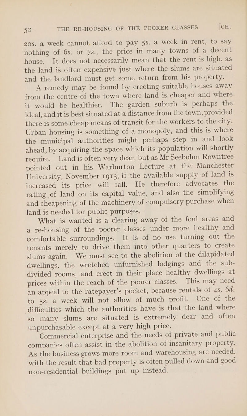 20s. a week cannot. afford to pay 5s. a week in rent, to say nothing of 6s. or 7s., the price in many towns of a decent house. It does not necessarily mean that the rent is high, as the land is often expensive just where the slums are situated and the landlord must get some return from his property. A remedy may be found by erecting suitable houses away from the centre of the town where land is cheaper and where it would be healthier. The garden suburb is perhaps the ideal, and it is best situated at a distance from the town, provided there is some cheap means of transit for the workers to the city. Urban housing is something of a monopoly, and this is where the municipal authorities might perhaps step in and look ahead, by acquiring the space which its population will shortly require. Land is often very dear, but as Mr Seebohm Rowntree pointed out in his Warburton Lecture at the Manchester University, November 1913, if the available supply of land is increased its price will fall. He therefore advocates the rating of land on its capital value, and also the simplifying and cheapening of the machinery of compulsory purchase when land is needed for public purposes. What is wanted is a clearing away of the foul areas and a re-housing of the poorer classes under more healthy and comfortable surroundings. It is of no use turning out the tenants merely to drive them into other quarters to create slums again. We must see to the abolition of the dilapidated dwellings, the wretched unfurnished lodgings and the sub- divided rooms, and erect in their place healthy dwellings at prices within the reach of the poorer classes. This may need an appeal to the ratepayer’s pocket, because rentals of 4s. 6d. to 5s. a week will not allow of much profit. One of the difficulties which the authorities have is that the land where so many slums are situated is extremely dear and often unpurchasable except at a very high price. Commercial enterprise and the needs of private and public companies often assist in the abolition of insanitary property. As the business grows more room and warehousing are needed, with the result that bad property is often pulled down and good non-residential buildings put up instead.