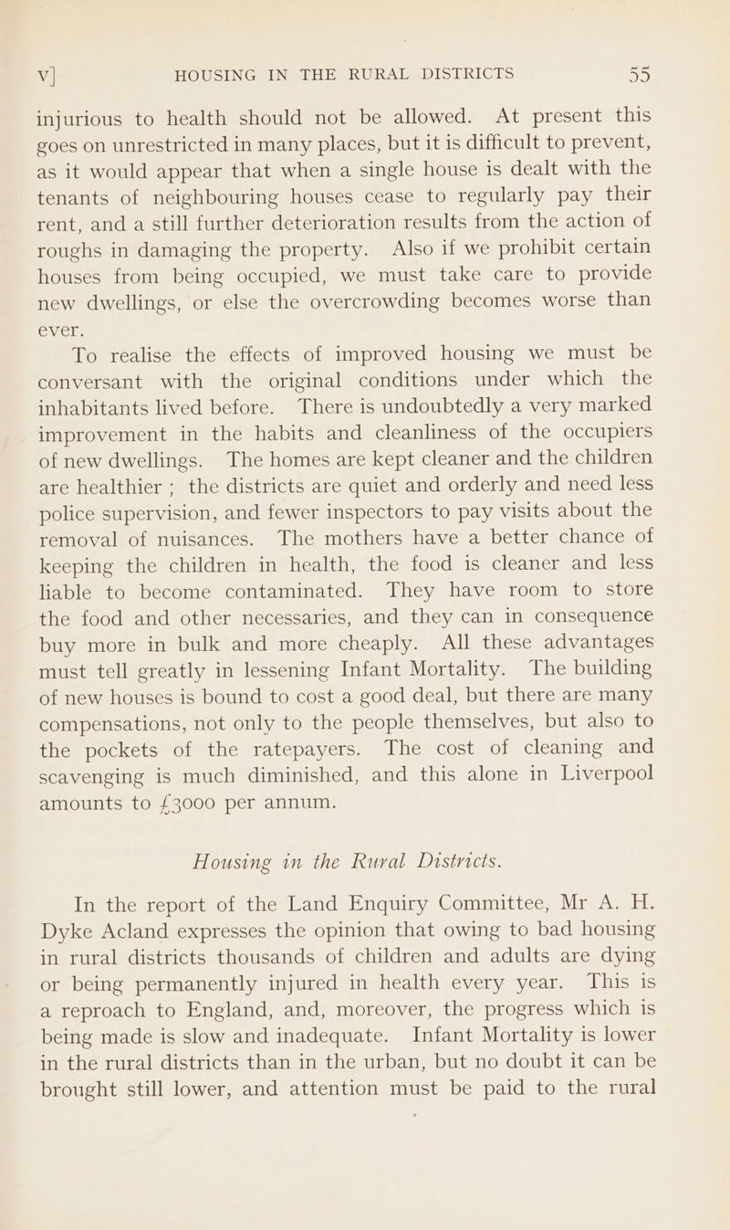 injurious to health should not be allowed. At present this goes on unrestricted in many places, but it is difficult to prevent, as it would appear that when a single house is dealt with the tenants of neighbouring houses cease to regularly pay their rent, and a still further deterioration results from the action of roughs in damaging the property. Also if we prohibit certain houses from being occupied, we must take care to provide new dwellings, or else the overcrowding becomes worse than ever. To realise the effects of improved housing we must be conversant with the original conditions under which the inhabitants lived before. There is undoubtedly a very marked improvement in the habits and cleanliness of the occupiers of new dwellings. The homes are kept cleaner and the children are healthier ; the districts are quiet and orderly and need less police supervision, and fewer inspectors to pay visits about the removal of nuisances. The mothers have a better chance of keeping the children in health, the food is cleaner and less liable to become contaminated. They have room to store the food and other necessaries, and they can in consequence buy more in bulk and more cheaply. All these advantages must tell greatly in lessening Infant Mortality. The building of new houses is bound to cost a good deal, but there are many compensations, not only to the people themselves, but also to the pockets of the ratepayers. The cost of cleaning and scavenging is much diminished, and this alone in Liverpool amounts to £3000 per annum. Housing in the Rural Districts. In the report of the Land Enquiry Committee, Mr A. H. Dyke Acland expresses the opinion that owing to bad housing in rural districts thousands of children and adults are dying or being permanently injured in health every year. This is a reproach to England, and, moreover, the progress which is being made is slow and inadequate. Infant Mortality is lower in the rural districts than in the urban, but no doubt it can be brought still lower, and attention must be paid to the rural