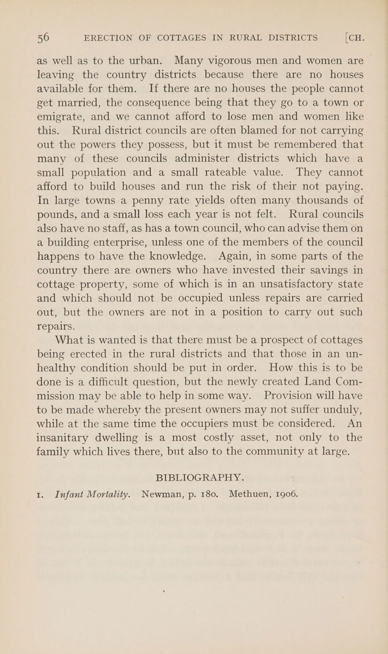 as well as to the urban. Many vigorous men and women are &gt; leaving the country districts because there are no houses available for them. If there are no houses the people cannot get married, the consequence being that they go to a town or emigrate, and we cannot afford to lose men and women like this. Rural district councils are often blamed for not carrying out the powers they possess, but it must be remembered that many of these councils administer districts which have a small population and a small rateable value. They cannot afford to build houses and run the risk of their not paying. In large towns a penny rate yields often many thousands of pounds, and a small loss each year is not felt. Rural councils also have no staff, as has a town council, who can advise them on a building enterprise, unless one of the members of the council happens to have the knowledge. Again, in some parts of the country there are owners who have invested their savings in cottage property, some of which is in an unsatisfactory state and which should not be occupied unless repairs are carried out, but the owners are not in a position to carry out such repairs. What is wanted is that there must be a prospect of cottages being erected in the rural districts and that those in an un- healthy condition should be put in order. How this is to be done is a difficult question, but the newly created Land Com- mission may be able to help in some way. Provision will have to be made whereby the present owners may not suffer unduly, while at the same time the occupiers must be considered. An insanitary dwelling is a most costly asset, not only to the family which lives there, but also to the community at large. BIBLIOGRAPHY. 1. Infant Mortality. Newman, p. 180. Methuen, 1906.