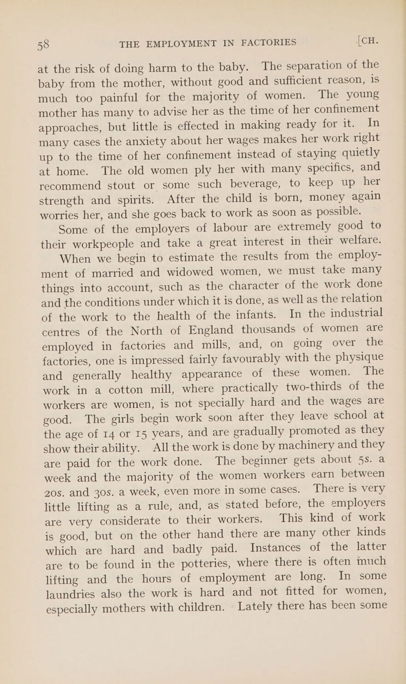 at the risk of doing harm to the baby. The separation of the baby from the mother, without good and sufficient reason, 1S much too painful for the majority of women. The young mother has many to advise her as the time of her confinement approaches, but little is effected in making ready for it. In many cases the anxiety about her wages makes her work right up to the time of her confinement instead of staying quietly at home. The old women ply her with many specifics, and recommend stout or some such beverage, to keep up her strength and spirits. After the child is born, money again worries her, and she goes back to work as soon as possible. Some of the employers of labour are extremely good to their workpeople and take a great interest in their welfare. When we begin to estimate the results from the employ- ment of married and widowed women, we must take many things into account, such as the character of the work done and the conditions under which it is done, as well as the relation of the work to the health of the infants. In the industrial centres of the North of England thousands of women are employed in factories and mills, and, on going over the factories, one is impressed fairly favourably with the physique and generally healthy appearance of these women. The work in a cotton mill, where practically two-thirds of the workers are women, is not specially hard and the wages are good. The girls begin work soon after they leave school at the age of 14 or 15 years, and are eradually promoted as they show their ability. All the work is done by machinery and they are paid for the work done. The beginner gets about 5s. a week and the majority of the women workers earn between 20s. and 30s. a week, even more in some Cases. Theres veny. little lifting as a rule, and, as stated before, the employers are very considerate to their workers. This kind of work is good, but on the other hand there are many other kinds which are hard and badly paid. Instances of the latter are to be found in the potteries, where there is often much lifting and the hours of employment are long. In some laundries also the work is hard and not fitted for women, especially mothers with children. Lately there has been some