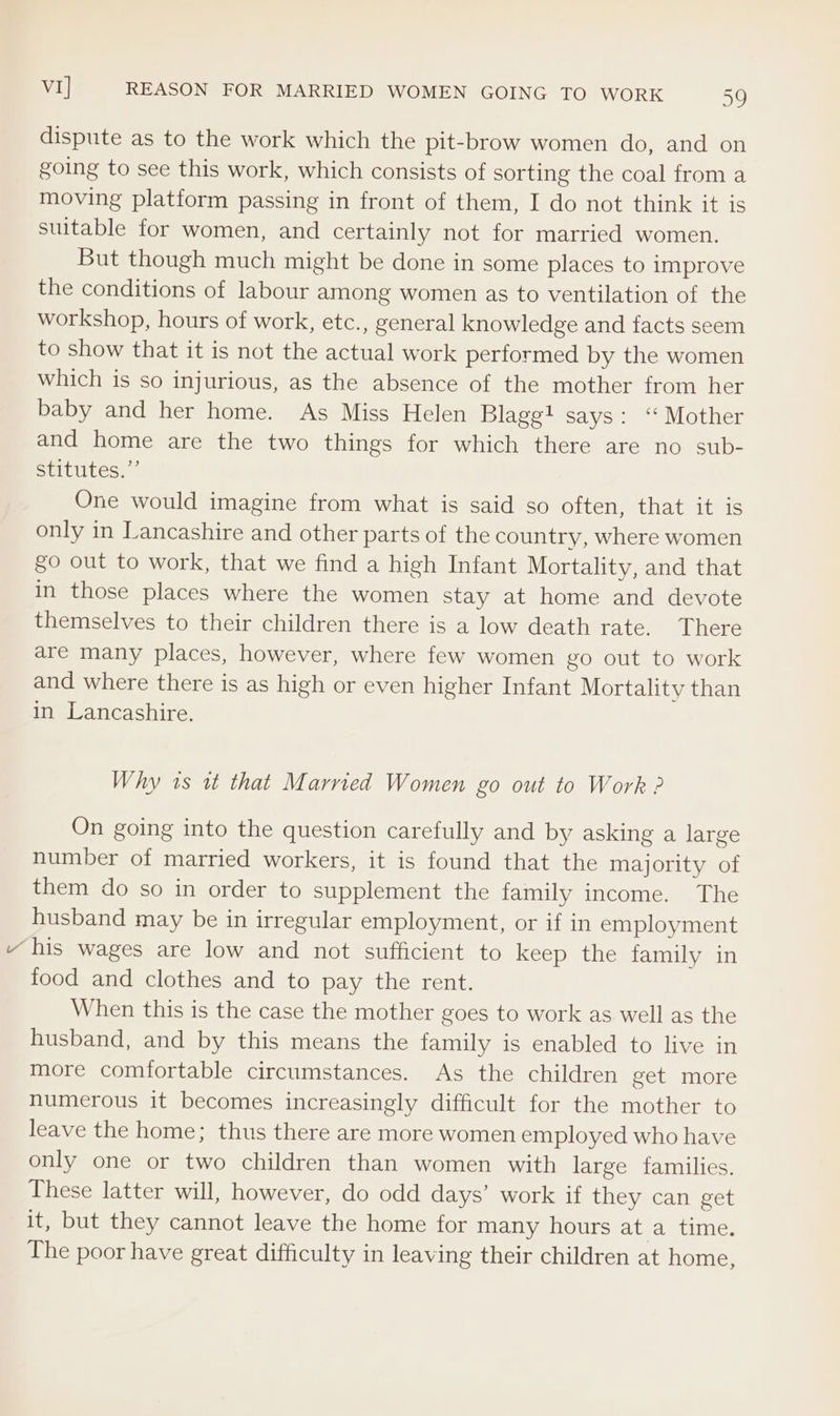 dispute as to the work which the pit-brow women do, and on going to see this work, which consists of sorting the coal from a moving platform passing in front of them, I do not think it is suitable for women, and certainly not for married women. But though much might be done in some places to improve the conditions of labour among women as to ventilation of the workshop, hours of work, etc., general knowledge and facts seem to show that it is not the actual work performed by the women which is so injurious, as the absence of the mother from her baby and her home. As Miss Helen Blagg! says: ‘ Mother and home are the two things for which there are no sub- BeILutes. One would imagine from what is said so often, that it is only in Lancashire and other parts of the country, where women go out to work, that we find a high Infant Mortality, and that in those places where the women stay at home and devote themselves to their children there is a low death rate. There are many places, however, where few women go out to work and where there is as high or even higher Infant Mortality than in Lancashire. Why 1s it that Married Women go out to Work ? On going into the question carefully and by asking a large number of married workers, it is found that the majority of them do so in order to supplement the family income. The husband may be in irregular employment, or if in employment “his wages are low and not sufficient to keep the family in food and clothes and to pay the rent. When this is the case the mother goes to work as well as the husband, and by this means the family is enabled to live in more comfortable circumstances. As the children get more numerous it becomes increasingly difficult for the mother to leave the home; thus there are more women employed who have only one or two children than women with large families. These latter will, however, do odd days’ work if they can get it, but they cannot leave the home for many hours at a time. The poor have great difficulty in leaving their children at home,