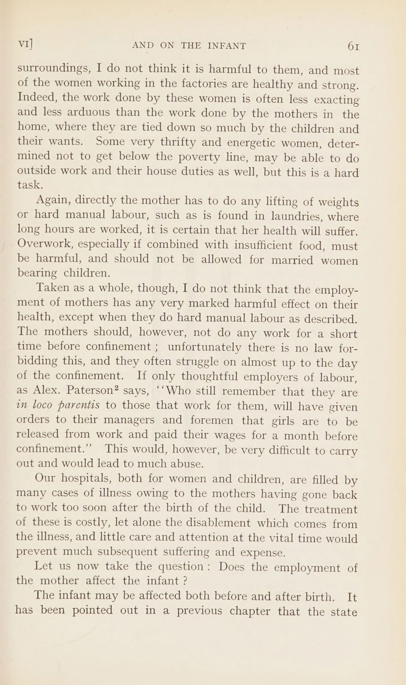 VI] AND ON THE INFANT Or surroundings, I do not think it is harmful to them, and most of the women working in the factories are healthy and strong. Indeed, the work done by these women is often less exacting and less arduous than the work done by the mothers in the home, where they are tied down so much by the children and their wants. Some very thrifty and energetic women, deter- mined not to get below the poverty line, may be able to do outside work and their house duties as well, but this is a hard task. Again, directly the mother has to do any lifting of weights or hard manual labour, such as is found in laundries, where long hours are worked, it is certain that her health will suffer, Overwork, especially if combined with insufficient food, must be harmful, and should not be allowed for married women bearing children. Taken as a whole, though, I do not think that the employ- ment of mothers has any very marked harmful effect on their health, except when they do hard manual labour as described. The mothers should, however, not do any work for a short time before confinement ; unfortunately there is no law for- bidding this, and they often struggle on almost up to the day of the confinement. If only thoughtful employers of labour, as Alex. Paterson? says, “‘Who still remember that they are im loco parentis to those that work for them, will have given orders to their managers and foremen that girls are to be released from work and paid their wages for a month before confinement.’ This would, however, be very difficult to carry out and would lead to much abuse. Our hospitals, both for women and children, are filled by many cases of illness owing to the mothers having gone back to work too soon after the birth of the child. The treatment of these is costly, let alone the disablement which comes from the illness, and little care and attention at the vital time would prevent much subsequent suffering and expense. Let us now take the question: Does the employment of the mother affect the infant ? The infant may be affected both before and after birth. It has been pointed out in a previous chapter that the state