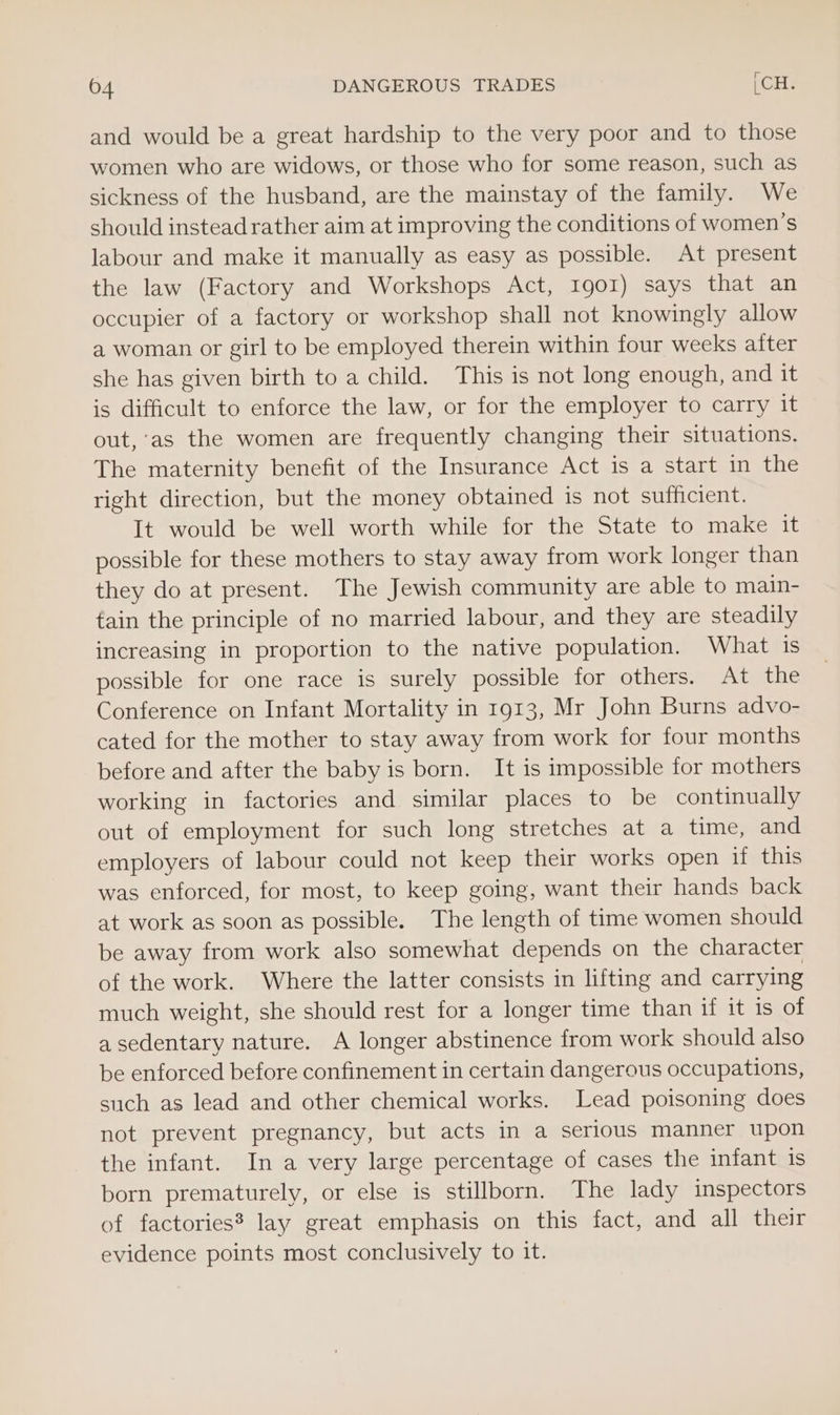 and would be a great hardship to the very poor and to those women who are widows, or those who for some reason, such as sickness of the husband, are the mainstay of the family. We should instead rather aim at improving the conditions of women’s labour and make it manually as easy as possible. At present the law (Factory and Workshops Act, Igor) says that an occupier of a factory or workshop shall not knowingly allow a woman or girl to be employed therein within four weeks after she has given birth to a child. This is not long enough, and it is difficult to enforce the law, or for the employer to carry it out, ‘as the women are frequently changing their situations. The maternity benefit of the Insurance Act is a start in the right direction, but the money obtained is not sufficient. It would be well worth while for the State to make it possible for these mothers to stay away from work longer than they do at present. The Jewish community are able to main- tain the principle of no married labour, and they are steadily increasing in proportion to the native population. What is possible for one race is surely possible for others. At the Conference on Infant Mortality in 1913, Mr John Burns advo- cated for the mother to stay away from work for four months before and after the baby is born. It is impossible for mothers working in factories and similar places to be continually out of employment for such long stretches at a time, and employers of labour could not keep their works open if this was enforced, for most, to keep going, want their hands back at work as soon as possible. The length of time women should be away from work also somewhat depends on the character of the work. Where the latter consists in lifting and carrying much weight, she should rest for a longer time than if it is of a sedentary nature. A longer abstinence from work should also be enforced before confinement in certain dangerous occupations, such as lead and other chemical works. Lead poisoning does not prevent pregnancy, but acts in a serious manner upon the infant. In a very large percentage of cases the infant 1s born prematurely, or else is stillborn. The lady inspectors of factories? lay great emphasis on this fact, and all their evidence points most conclusively to it.