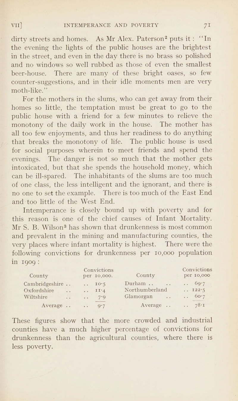 VII] INTEMPERANCE AND POVERTY 7a dirty streets and homes. As Mr Alex. Paterson? puts it: “‘In the evening the lights of the public houses are the brightest in the street, and even in the day there is no brass so polished and no windows so well rubbed as those of even the smallest beer-house. There are many of these bright oases, so few counter-suggestions, and in their idle moments men are very moth-like.”’ For the mothers in the slums, who can get away from their homes so little, the temptation must be great to go to the public house with a friend for a few minutes to relieve the monotony of the daily work in the house. The mother has all too few enjoyments, and thus her readiness to do anything that breaks the monotony of life. The public house is used for social purposes wherein to meet friends and spend the evenings. The danger is not so much that the mother gets intoxicated, but that she spends the household money, which can be ill-spared. The inhabitants of the slums are too much of one class, the less intelligent and the ignorant, and there is no one to set the example. There is too much of the East End and too little of the West End. Intemperance is closely bound up with poverty and for this reason is one of the chief causes of Infant Mortality. Mr S. B. Wilson® has shown that drunkenness is most common and prevalent in the mining and manufacturing counties, the very places where infant mortality is highest. There were the following convictions for drunkenness per 10,000 population in 1909: Convictions Convictions County Per 10,000. County per 10,000 Cambridgeshire .. Ge LORS Durham ss ae ite OO27, Oxfordshire me aioe BDL Northumberland ae eee Wiltshire he eis 7O Glamorgan ie Ree 20077, Average .. is O77 Average: .. ce ork These figures show that the more crowded and industrial counties have a much higher percentage of convictions for drunkenness than the agricultural counties, where there 1s less poverty.